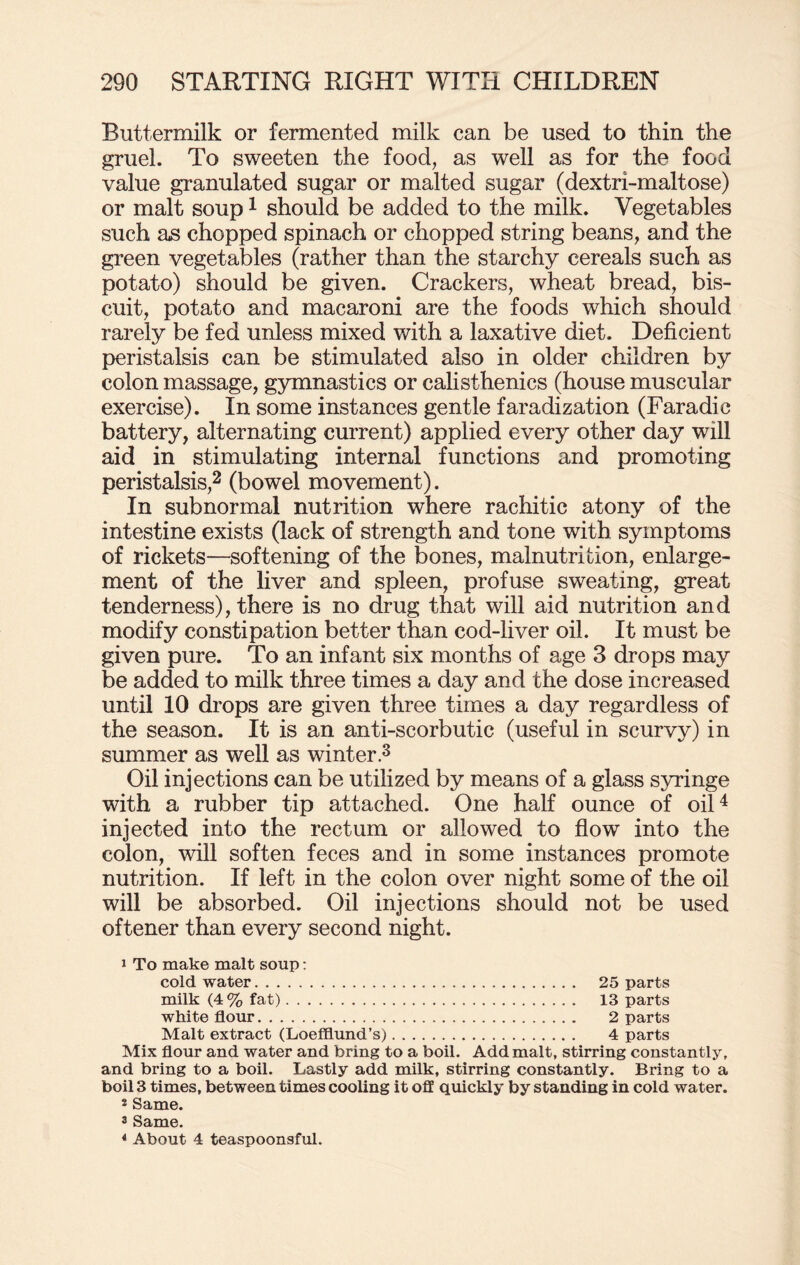 Buttermilk or fermented milk can be used to thin the gruel. To sweeten the food, as well as for the food value granulated sugar or malted sugar (dextri-maltose) or malt soup1 should be added to the milk. Vegetables such as chopped spinach or chopped string beans, and the green vegetables (rather than the starchy cereals such as potato) should be given. Crackers, wheat bread, bis¬ cuit, potato and macaroni are the foods which should rarely be fed unless mixed with a laxative diet. Deficient peristalsis can be stimulated also in older children by colon massage, gymnastics or calisthenics (house muscular exercise). In some instances gentle faradization (Faradic battery, alternating current) applied every other day will aid in stimulating internal functions and promoting peristalsis,2 (bowel movement). In subnormal nutrition where rachitic atony of the intestine exists (lack of strength and tone with symptoms of rickets—softening of the bones, malnutrition, enlarge¬ ment of the liver and spleen, profuse sweating, great tenderness), there is no drug that will aid nutrition and modify constipation better than cod-liver oil. It must be given pure. To an infant six months of age 3 drops may be added to milk three times a day and the dose increased until 10 drops are given three times a day regardless of the season. It is an anti-scorbutic (useful in scurvy) in summer as well as winter.3 Oil injections can be utilized by means of a glass syringe with a rubber tip attached. One half ounce of oil4 injected into the rectum or allowed to flow into the colon, will soften feces and in some instances promote nutrition. If left in the colon over night some of the oil will be absorbed. Oil injections should not be used oftener than every second night. i To make malt soup: cold water. 25 parts milk (4% fat). 13 parts white flour. 2 parts Malt extract (Loefflund’s). 4 parts Mix flour and water and bring to a boil. Add malt, stirring constantly, and bring to a boil. Lastly add milk, stirring constantly. Bring to a boil 3 times, between times cooling it off quickly by standing in cold water. 2 Same. 3 Same. 4 About 4 teaspoonsful.