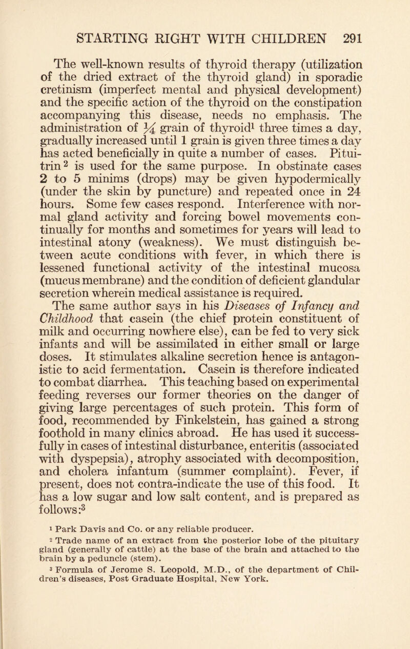The well-known results of thyroid therapy (utilization of the dried extract of the thyroid gland) in sporadic cretinism (imperfect mental and physical development) and the specific action of the thyroid on the constipation accompanying this disease, needs no emphasis. The administration of 34 grain of thyroid1 three times a day, gradually increased until 1 grain is given three times a day has acted beneficially in quite a number of cases. Pitui- trin2 is used for the same purpose. In obstinate cases 2 to 5 minims (drops) may be given hypodermically (under the skin by puncture) and repeated once in 24 hours. Some few cases respond. Interference with nor¬ mal gland activity and forcing bowel movements con¬ tinually for months and sometimes for years will lead to intestinal atony (weakness). We must distinguish be¬ tween acute conditions with fever, in which there is lessened functional activity of the intestinal mucosa (mucus membrane) and the condition of deficient glandular secretion wherein medical assistance is required. The same author says in his Diseases of Infancy and Childhood that casein (the chief protein constituent of milk and occurring nowhere else), can be fed to very sick infants and will be assimilated in either small or large doses. It stimulates alkaline secretion hence is antagon¬ istic to acid fermentation. Casein is therefore indicated to combat diarrhea. This teaching based on experimental feeding reverses our former theories on the danger of giving large percentages of such protein. This form of food, recommended by Finkelstein, has gained a strong foothold in many clinics abroad. He has used it success¬ fully in cases of intestinal disturbance, enteritis (associated with dyspepsia), atrophy associated with decomposition, and cholera infantum (summer complaint). Fever, if present, does not contra-indicate the use of this food. It has a low sugar and low salt content, and is prepared as follows :3 1 Park Davis and Co. or any reliable producer. 2 Trade name of an extract from the posterior lobe of the pituitary gland (generally of cattle) at the base of the brain and attached to the brain by a peduncle (stem). 3 Formula of Jerome S. Leopold, M.D., of the department of Chil¬ dren’s diseases. Post Graduate Hospital, New York.