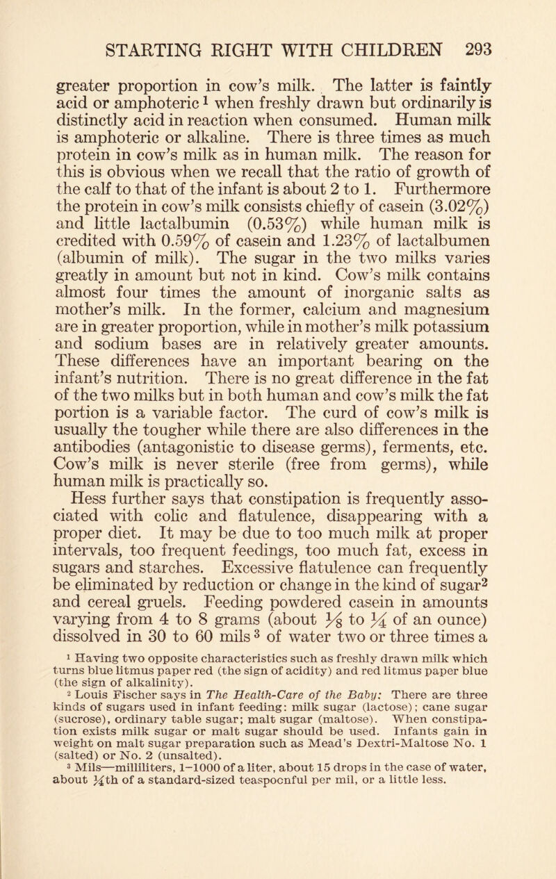 greater proportion in cow’s milk. The latter is faintly acid or amphoteric1 when freshly drawn but ordinarily is distinctly acid in reaction when consumed. Human milk is amphoteric or alkaline. There is three times as much protein in cow’s milk as in human milk. The reason for this is obvious when we recall that the ratio of growth of the calf to that of the infant is about 2 to 1. Furthermore the protein in cow’s milk consists chiefly of casein (3.02%) and little lactalbumin (0.53%) while human milk is credited with 0.59% of casein and 1.23% of lactalbumen (albumin of milk). The sugar in the two milks varies greatly in amount but not in kind. Cow’s milk contains almost four times the amount of inorganic salts as mother’s milk. In the former, calcium and magnesium are in greater proportion, while in mother’s milk potassium and sodium bases are in relatively greater amounts. These differences have an important bearing on the infant’s nutrition. There is no great difference in the fat of the two milks but in both human and cow’s milk the fat portion is a variable factor. The curd of cow’s milk is usually the tougher while there are also differences in the antibodies (antagonistic to disease germs), ferments, etc. Cow’s milk is never sterile (free from germs), while human milk is practically so. Hess further says that constipation is frequently asso¬ ciated with colic and flatulence, disappearing with a proper diet. It may be due to too much milk at proper intervals, too frequent feedings, too much fat, excess in sugars and starches. Excessive flatulence can frequently be eliminated by reduction or change in the land of sugar2 and cereal gruels. Feeding powdered casein in amounts varying from 4 to 8 grams (about 3^8 to 34 of an ounce) dissolved in 30 to 60 mils 3 of water two or three times a 1 Having two opposite characteristics such as freshly drawn milk which turns blue litmus paper red (the sign of acidity) and red litmus paper blue (the sign of alkalinity). 2 Louis Fischer says in The Health-Care of the Baby: There are three kinds of sugars used in infant feeding: milk sugar (lactose); cane sugar (sucrose), ordinary table sugar; malt sugar (maltose). When constipa¬ tion exists milk sugar or malt sugar should be used. Infants gain in weight on malt sugar preparation such as Mead’s Dextri-Maltose No. 1 (salted) or No. 2 (unsalted). 3 Mils—milliliters, 1-1000 of a liter, about 15 drops in the case of water, about Mth of a standard-sized teaspocnful per mil, or a little less.