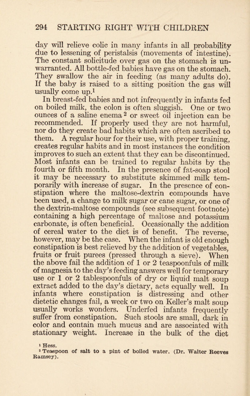 day will relieve colic in many infants in all probability due to lessening of peristalsis (movements of intestine). The constant solicitude over gas on the stomach is un¬ warranted. All bottle-fed babies have gas on the stomach. They swallow the air in feeding (as many adults do). If the baby is raised to a sitting position the gas will usually come up.1 In breast-fed babies and not infrequently in infants fed on boiled milk, the colon is often sluggish. One or two ounces of a saline enema2 or sweet oil injection can be recommended. If properly used they are not harmful, nor do they create bad habits which are often ascribed to them. A regular hour for their use, with proper training, creates regular habits and in most instances the condition improves to such an extent that they can be discontinued. Most infants can be trained to regular habits by the fourth or fifth month. In the presence of fat-soap stool it may be necessary to substitute skimmed milk tem¬ porarily with increase of sugar. In the presence of con¬ stipation where the maltose-dextrin compounds have been used, a change to milk sugar or cane sugar, or one of the dextrin-maltose compounds (see subsequent footnote) containing a high percentage of maltose and potassium carbonate, is often beneficial. Occasionally the addition of cereal water to the diet is of benefit. The reverse, however, may be the case. When the infant is old enough constipation is best relieved by the addition of vegetables, fruits or fruit purees (pressed through a sieve). When the above fail the addition of 1 or 2 teaspoonfuls of milk of magnesia to the day’s feeding answers well for temporary use or 1 or 2 tablespoonfuls of dry or liquid malt soup extract added to the day’s dietary, acts equally well. In infants where constipation is distressing and other dietetic changes fail, a week or two on Keller’s malt soup usually works wonders. Underfed infants frequently suffer from constipation. Such stools are small, dark in color and contain much mucus and are associated with stationary weight. Increase in the bulk of the diet 1 Hess. 2 Teaspoon of salt to a pint of boiled water. (Dr. Walter Reeves Ramsey).