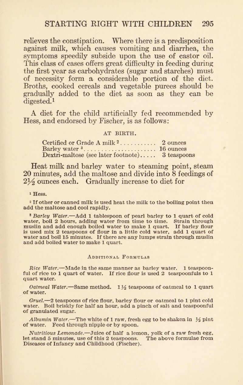 relieves the constipation. Where there is a predisposition against milk, which causes vomiting and diarrhea, the symptoms speedily subside upon the use of castor oil. This class of cases offers great difficulty in feeding during the first year as carbohydrates (sugar and starches) must of necessity form a considerable portion of the diet. Broths, cooked cereals and vegetable purees should be gradually added to the diet as soon as they can be digested.1 A diet for the child artificially fed recommended by Hess, and endorsed by Fischer, is as follows: AT BIRTH. Certified or Grade A milk 2. 2 ounces Barley water 3. 16 ounces Dextri-maltose (see later footnote). 3 teaspoons Heat milk and barley water to steaming point, steam 20 minutes, add the maltose and divide into 8 feedings of 2J4 ounces each. Gradually increase to diet for 1 Hess. 2 If other or canned milk is used heat the milk to the boiling point then add the maltose and cool rapidly. 3 Barley Water.—Add 1 tablespoon of pearl barley to 1 quart of cold water, boil 2 hours, adding water from time to time. Strain through muslin and add enough boiled water to make 1 quart. If barley flour is used mix 2 teaspoons of flour in a little cold water, add 1 quart of water and boil 15 minutes. If there are any lumps strain through muslin and add boiled water to make 1 quart. Additional Formulas Rice Water.—Made in the same manner as barley water. 1 teaspoon¬ ful of rice to 1 quart of water. If rice flour is used 2 teaspoonfuls to 1 quart water. Oatmeal Water.—Same method. 1 teaspoons of oatmeal to 1 quart of water. Gruel.—2 teaspoons of rice flour, barley flour or oatmeal to 1 pint cold water. Boil briskly for half an hour, add a pinch of salt and teaspoonful of granulated sugar. Albumin Water.—The white of 1 raw, fresh egg to be shaken in pint of water. Feed through nipple or by spoon. Nutritious Lemonade.—Juice of half a lemon, yolk of a raw fresh egg, let stand 5 minutes, use of this 2 teaspoons. The above formulae from Diseases of Infancy and Childhood (Fischer).