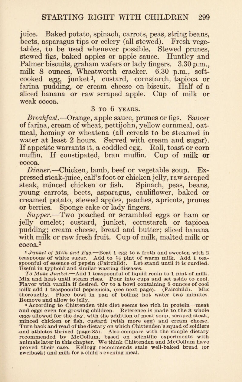 juice. Baked potato, spinach, carrots, peas, string beans, beets, asparagus tips or celery (all stewed). Fresh vege¬ tables, to be used whenever possible. Stewed prunes, stewed figs, baked apples or apple sauce. Huntley and Palmer biscuits, graham wafers or lady fingers. 3.30 p.m., milk 8 ounces, Wheatworth cracker. 6.30 p.m., soft- cooked egg, junket1, custard, cornstarch, tapioca or farina pudding, or cream cheese on biscuit. Half of a sliced banana or raw scraped apple. Cup of milk or weak cocoa. 3 to 6 YEARS. Breakfast.—Orange, apple sauce, prunes or figs. Saucer of farina, cream of wheat, pettijohn, yellow cornmeal, oat¬ meal, hominy or wheatena (all cereals to be steamed in water at least 2 hours. Served with cream and sugar). If appetite warrants it, a coddled egg. Roll, toast or corn muffin. If constipated, bran muffin. Cup of milk or cocoa. Dinner.—Chicken, lamb, beef or vegetable soup. Ex¬ pressed steak-juice, calf’s foot or chicken jelly, raw scraped steak, minced chicken or fish. Spinach, peas, beans, young carrots, beets, asparagus, cauliflower, baked or creamed potato, stewed apples, peaches, apricots, prunes or berries. Sponge cake or lady fingers. Supper.—Two poached or scrambled eggs or ham or jelly omelet; custard, junket, cornstarch or tapioca pudding; cream cheese, bread and butter; sliced banana with milk or raw fresh fruit. Cup of milk, malted milk or cocoa.2 1 Junket of Milk and Egg.—Beat 1 egg to a froth and sweeten with 2 teaspoons of white sugar. Add to H Pint of warm milk. Add 1 tea¬ spoonful of essence of pepsin (Fairchild). Let stand until it is curdled. Useful in typhoid and similar wasting diseases. To Make Junket.—Add 1 teaspoonful of liquid renin to 1 pint of milk. Mix and heat until steam rises. Pour into cups and set aside to cool. Flavor with vanilla if desired. Or to a bowl containing 8 ounces of cool milk add 1 teaspoonful pepsenicia, (see next page). (Fairchild). Mix thoroughly. Place bowl in pan of boiling hot water two minutes. Remove and allow to jelly. 2 According to Chittenden this diet seems too rich in protein—meat and eggs even for growing children. Reference is made to the 3 whole eggs allowed for the day, with the addition of meat soup, scraped steak, minced chicken or fish, custard (with more egg) and cream cheese. Turn back and read of the dietary on which Chittenden’s squad of soldiers and athletes thrived (page 85). Also compare with the simple dietary recommended by McCollum, based on scientific experiments with animals later in this chapter. We think Chittenden and McCollum have proved their case. Kellogg recommends stale well-baked bread (or zweiback) and milk for a child’s evening meal.