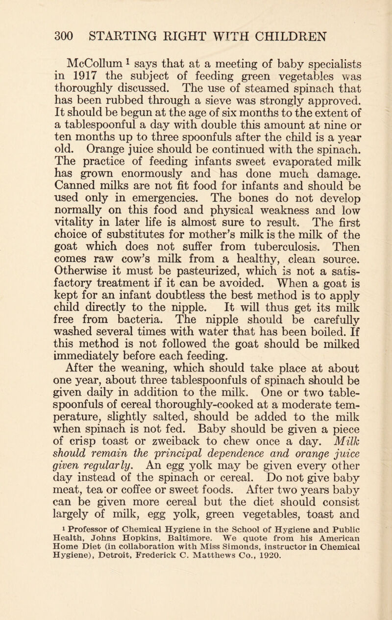 McCollum 1 says that at a meeting of baby specialists in 1917 the subject of feeding green vegetables was thoroughly discussed. The use of steamed spinach that has been rubbed through a sieve was strongly approved. It should be begun at the age of six months to the extent of a tablespoonful a day with double this amount at nine or ten months up to three spoonfuls after the child is a year old. Orange juice should be continued with the spinach. The practice of feeding infants sweet evaporated milk has grown enormously and has done much damage. Canned milks are not fit food for infants and should be used only in emergencies. The bones do not develop normally on this food and physical weakness and low vitality in later fife is almost sure to result. The first choice of substitutes for mother's milk is the milk of the goat which does not suffer from tuberculosis. Then comes raw cow's milk from a healthy, clean source. Otherwise it must be pasteurized, which is not a satis¬ factory treatment if it can be avoided. When a goat is kept for an infant doubtless the best method is to apply child directly to the nipple. It will thus get its milk free from bacteria. The nipple should be carefully washed several times with water tha,t has been boiled. If this method is not followed the goat should be milked immediately before each feeding. After the weaning, which should take place at about one year, about three tablespoonfuls of spinach should be given daily in addition to the milk. One or two table¬ spoonfuls of cereal thoroughly-cooked at a moderate tem¬ perature, slightly salted, should be added to the milk when spinach is not fed. Baby should be given a piece of crisp toast or zweiback to chew once a day. Milk should remain the principal dependence and orange juice given regularly. An egg yolk may be given every other day instead of the spinach or cereal. Do not give baby meat, tea or coffee or sweet foods. After two years baby can be given more cereal but the diet should consist largely of milk, egg yolk, green vegetables, toast and 1 Professor of Chemical Hygiene in the School of Hygiene and Public Health, Johns Hopkins, Baltimore. We quote from his American Home Diet (in collaboration with Miss Simonds, instructor in Chemical Hygiene), Detroit, Frederick C. Matthews Co., 1920.