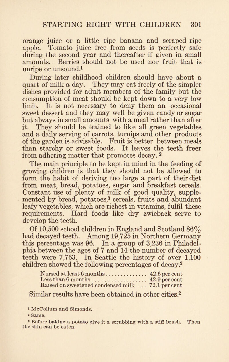 orange juice or a little ripe banana and scraped ripe apple. Tomato juice free from seeds is perfectly safe during the second year and thereafter if given in small amounts. Berries should not be used nor fruit that is unripe or unsound.1 During later childhood children should have about a quart of milk a day. They may eat freely of the simpler dishes provided for adult members of the family but the consumption of meat should be kept down to a very low limit. It is not necessary to deny them an occasional sweet dessert and they may well be given candy or sugar but always in small amounts with a meal rather than after it. They should be trained to like all green vegetables and a daily serving of carrots, turnips and other products of the garden is advisable. Fruit is better between meals than starchy or sweet foods. It leaves the teeth freer from adhering matter that promotes decay. 2 The main principle to be kept in mind in the feeding of growing children is that they should not be allowed to form the habit of deriving too large a part of their diet from meat, bread, potatoes, sugar and breakfast cereals. Constant use of plenty of milk of good quality, supple¬ mented by bread, potatoes,3 cereals, fruits and abundant leafy vegetables, which are richest in vitamins, fulfil these requirements. Hard foods like dry zwieback serve to develop the teeth. Of 10,500 school children in England and Scotland 86% had decayed teeth. Among 19,725 in Northern Germany this percentage was 96. In a group of 3,236 in Philadel¬ phia between the ages of 7 and 14 the number of decayed teeth were 7,763. In Seattle the history of over 1,100 children showed the following percentages of decay.2 Nursed at least 6 months. 42.6 per cent Less than 6 months. 42.9 per cent Raised on sweetened condensed milk.... 72.1 per cent Similar results have been obtained in other cities.2 1 McCollum and Simonds. 2 Same. 3 Before baking a potato give it a scrubbing with a stiff brush. Then the skin can be eaten.