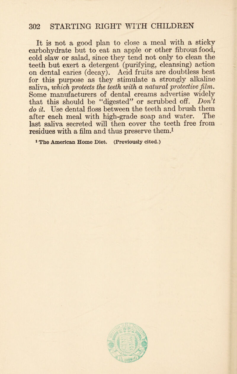 It is not a good plan to close a meal with a sticky carbohydrate but to eat an apple or other fibrous food, cold slaw or salad, since they tend not only to clean the teeth but exert a detergent (purifying, cleansing) action on dental caries (decay). Acid fruits are doubtless best for this purpose as they stimulate a strongly alkaline saliva, which 'protects the teeth with a natural protective film. Some manufacturers of dental creams advertise widely that this should be “digested” or scrubbed off. Don't do it. Use dental floss between the teeth and brush them after each meal with high-grade soap and water. The last saliva secreted will then cover the teeth free from residues with a film and thus preserve them.1 1 The American Home Diet. (Previously cited.)
