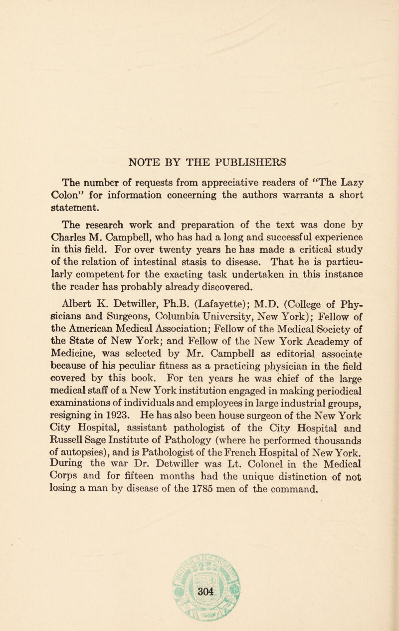 NOTE BY THE PUBLISHERS The number of requests from appreciative readers of “The Lazy Colon” for information concerning the authors warrants a short statement. The research work and preparation of the text was done by Charles M. Campbell, who has had a long and successful experience in this field. For over twenty years he has made a critical study of the relation of intestinal stasis to disease. That he is particu¬ larly competent for the exacting task undertaken in this instance the reader has probably already discovered. Albert K. Detwiller, Ph.B. (Lafayette); M.D. (College of Phy¬ sicians and Surgeons, Columbia University, New York); Fellow of the American Medical Association; Fellow of the Medical Society of the State of New York; and Fellow of the New York Academy of Medicine, was selected by Mr. Campbell as editorial associate because of his peculiar fitness as a practicing physician in the field covered by this book. For ten years he was chief of the large medical staff of a New York institution engaged in making periodical examinations of individuals and employees in large industrial groups, resigning in 1923. He has also been house surgeon of the New York City Hospital, assistant pathologist of the City Hospital and Russell Sage Institute of Pathology (where he performed thousands of autopsies), and is Pathologist of the French Hospital of New York. During the war Dr. Detwiller was Lt. Colonel in the Medical Corps and for fifteen months had the unique distinction of not losing a man by disease of the 1785 men of the command.