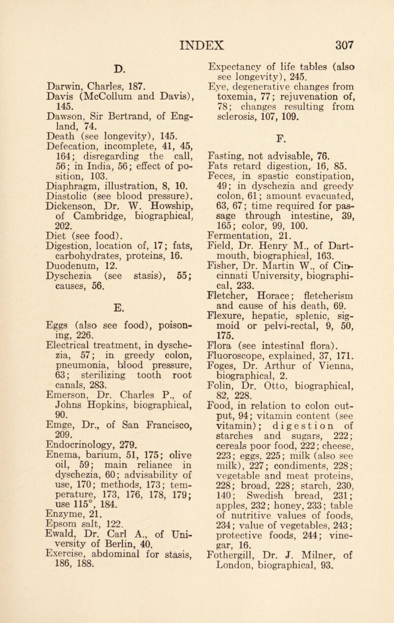 D. Darwin, Charles, 187. Davis (McCollum and Davis), 145. Dawson, Sir Bertrand, of Eng¬ land, 74. Death (see longevity), 145. Defecation, incomplete, 41, 45, 164; disregarding the call, 56 ; in India, 56; effect of po¬ sition, 103. Diaphragm, illustration, 8, 10. Diastolic (see blood pressure). Dickenson, Dr. W. Howship, of Cambridge, biographical, 202. Diet (see food). Digestion, location of, 17; fats, carbohydrates, proteins, 16. Duodenum, 12. Dyschezia (see stasis), 55; causes, 56. E. Eggs (also see food), poison¬ ing, 226. Electrical treatment, in dysche¬ zia, 57; in greedy colon, pneumonia, blood pressure, 63; sterilizing tooth root canals, 283. Emerson, Dr. Charles P., of Johns Hopkins, biographical, 90. Emge, Dr., of San Francisco, 209. Endocrinology, 279. Enema, barium, 51, 175; olive oil, 59; main reliance in dyschezia, 60; advisability of use, 170; methods, 173; tem¬ perature, 173, 176, 178, 179; use 115°, 184. Enzyme, 21. Epsom salt, 122. Ewald, Dr. Carl A., of Uni¬ versity of Berlin, 40. Exercise, abdominal for stasis, 186, 188. Expectancy of life tables (also see longevity), 245. Eye, degenerative changes from toxemia, 77; rejuvenation of, 78; changes resulting from sclerosis, 107, 109. F. Fasting, not advisable, 76. Fats retard digestion, 16, 85. Feces, in spastic constipation, 49; in dyschezia and greedy colon, 61; amount evacuated, 63, 67; time required for pas¬ sage through intestine, 39, 165; color, 99, 100. Fermentation, 21. Field, Dr. Henry M., of Dart¬ mouth, biographical, 163. Fisher, Dr. Martin W., of Cii>- cinnati University, biographi¬ cal, 233. Fletcher, Horace; fletcherism and cause of his death, 69. Flexure, hepatic, splenic, sig¬ moid or pelvi-rectal, 9, 50, 175. Flora (see intestinal flora). Fluoroscope, explained, 37, 171. Foges, Dr. Arthur of Vienna, biographical, 2. Folin, Dr. Otto, biographical, 82, 228. Food, in relation to colon out¬ put, 94; vitamin content (see vitamin); digestion of starches and sugars, 222; cereals poor food, 222; cheese, 223; eggs, 225; milk (also see milk), 227; condiments, 228; vegetable and meat proteins, 228; broad, 228; starch, 230, 140; Swedish bread, 231; apples, 232; honey, 233; table of nutritive values of foods, 234; value of vegetables, 243; protective foods, 244; vine¬ gar, 16. Fothergill, Dr. J. Milner, of London, biographical, 93.