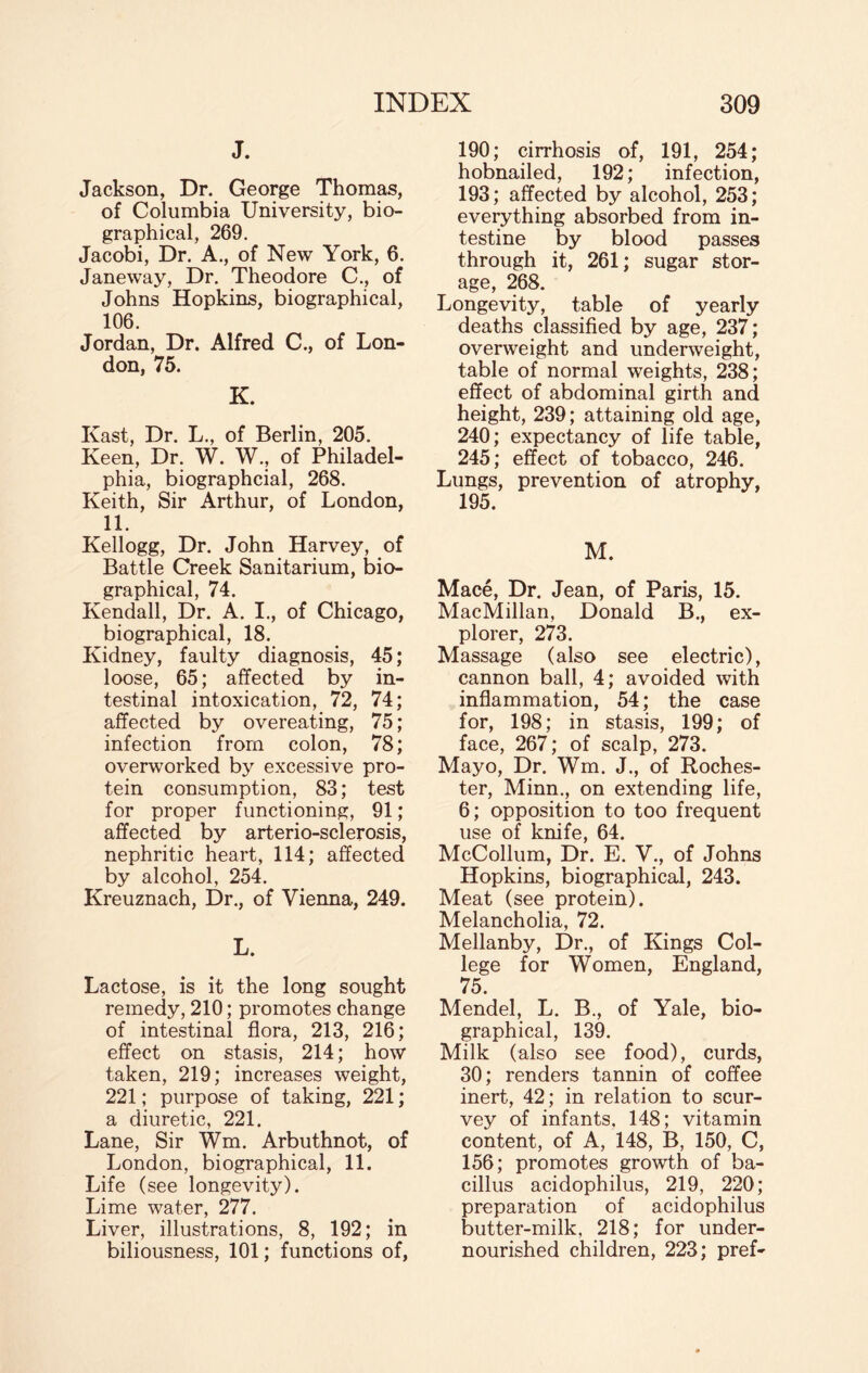 J. Jackson, Dr. George Thomas, of Columbia University, bio¬ graphical, 269. Jacobi, Dr. A., of New York, 6. Janeway, Dr. Theodore C., of Johns Hopkins, biographical, 106. Jordan, Dr. Alfred C., of Lon¬ don, 75. K. Ivast, Dr. L., of Berlin, 205. Keen, Dr. W. W., of Philadel¬ phia, biographcial, 268. Keith, Sir Arthur, of London, 11. Kellogg, Dr. John Harvey, of Battle Creek Sanitarium, bio¬ graphical, 74. Kendall, Dr. A. I., of Chicago, biographical, 18. Kidney, faulty diagnosis, 45; loose, 65; affected by in¬ testinal intoxication, 72, 74; affected by overeating, 75; infection from colon, 78; overworked by excessive pro¬ tein consumption, 83; test for proper functioning, 91; affected by arterio-sclerosis, nephritic heart, 114; affected by alcohol, 254. Kreuznach, Dr., of Vienna, 249. L. Lactose, is it the long sought remedy, 210; promotes change of intestinal flora, 213, 216; effect on stasis, 214; how taken, 219; increases weight, 221; purpose of taking, 221; a diuretic, 221. Lane, Sir Wm. Arbuthnot, of London, biographical, 11. Life (see longevity). Lime water, 277. Liver, illustrations, 8, 192; in biliousness, 101; functions of, 190; cirrhosis of, 191, 254; hobnailed, 192; infection, 193; affected by alcohol, 253; everything absorbed from in¬ testine by blood passes through it, 261; sugar stor¬ age, 268. Longevity, table of yearly deaths classified by age, 237; overweight and underweight, table of normal weights, 238; effect of abdominal girth and height, 239; attaining old age, 240; expectancy of life table, 245; effect of tobacco, 246. Lungs, prevention of atrophy, 195. M. Mace, Dr. Jean, of Paris, 15. MacMillan, Donald B., ex¬ plorer, 273. Massage (also see electric), cannon ball, 4; avoided with inflammation, 54; the case for, 198; in stasis, 199; of face, 267; of scalp, 273. Mayo, Dr. Wm. J., of Roches¬ ter, Minn., on extending life, 6; opposition to too frequent use of knife, 64. McCollum, Dr. E. V., of Johns Hopkins, biographical, 243. Meat (see protein). Melancholia, 72. Mellanby, Dr., of Kings Col¬ lege for Women, England, 75. Mendel, L. B., of Yale, bio¬ graphical, 139. Milk (also see food), curds, 30; renders tannin of coffee inert, 42; in relation to scur- vey of infants. 148; vitamin content, of A, 148, B, 150, C, 156; promotes growth of ba¬ cillus acidophilus, 219, 220; preparation of acidophilus butter-milk, 218; for under¬ nourished children, 223; pref-