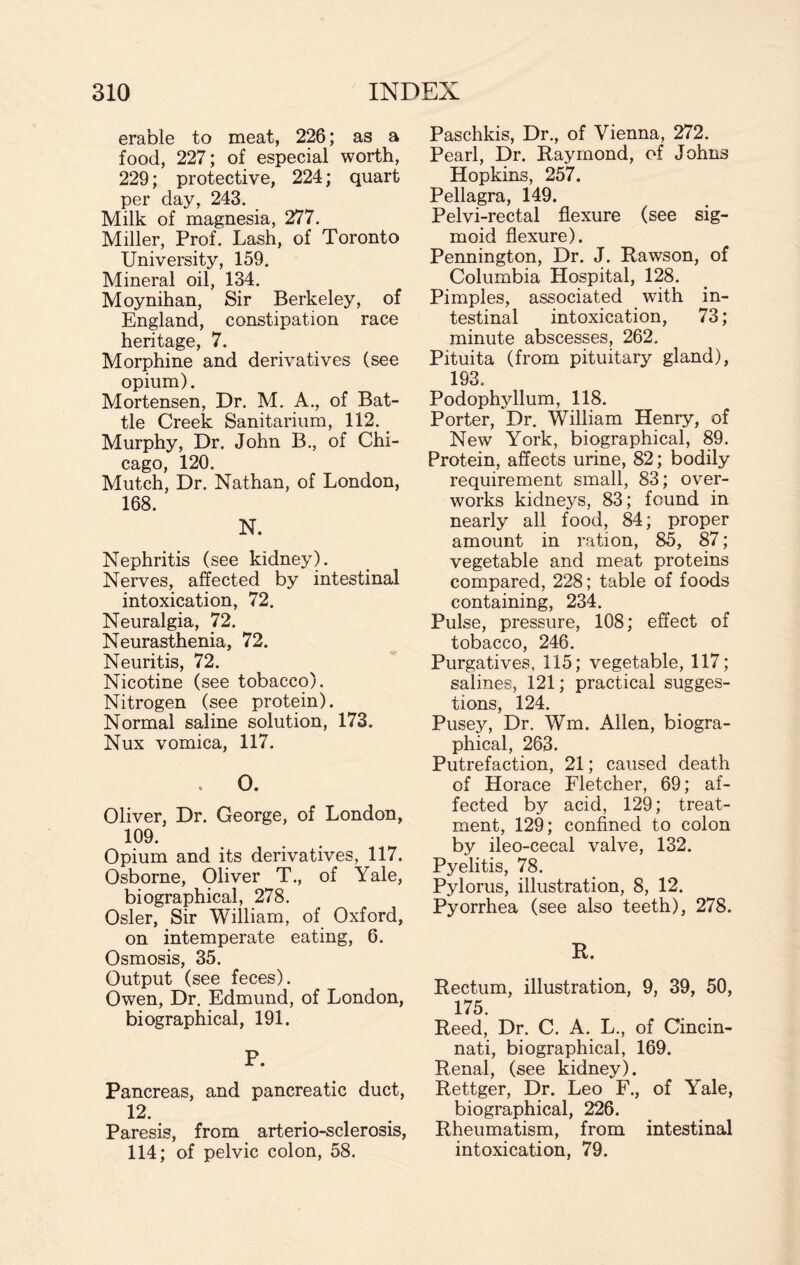 erable to meat, 226; as a food, 227; of especial worth, 229; protective, 224; quart per day, 243. Milk of magnesia, 277. Miller, Prof. Lash, of Toronto University, 159. Mineral oil, 134. Moynihan, Sir Berkeley, of England, constipation race heritage, 7. Morphine and derivatives (see opium). Mortensen, Dr. M. A., of Bat¬ tle Creek Sanitarium, 112.. Murphy, Dr. John B., of Chi¬ cago, 120. Mutch, Dr. Nathan, of London, 168. N. Nephritis (see kidney). Nerves, affected by intestinal intoxication, 72. Neuralgia, 72. Neurasthenia, 72. Neuritis, 72. Nicotine (see tobacco). Nitrogen (see protein). Normal saline solution, 173. Nux vomica, 117. . 0. Oliver, Dr. George, of London, 109. Opium and its derivatives, 117. Osborne, Oliver T., of Yale, biographical, 278. Osier, Sir William, of Oxford, on intemperate eating, 6. Osmosis, 35. Output (see feces). Owen, Dr. Edmund, of London, biographical, 191. P. Pancreas, and pancreatic duct, 12. Paresis, from arterio-sclerosis, 114; of pelvic colon, 58. Paschkis, Dr., of Vienna, 272. Pearl, Dr. Raymond, of Johns Hopkins, 257. Pellagra, 149. Pelvi-rectal flexure (see sig¬ moid flexure). Pennington, Dr. J. Rawson, of Columbia Hospital, 128. Pimples, associated with in¬ testinal intoxication, 73; minute abscesses, 262. Pituita (from pituitary gland), 193. Podophyllum, 118. Porter, Dr. William Henry, of New York, biographical, 89. Protein, affects urine, 82; bodily requirement small, 83; over¬ works kidneys, 83; found in nearly all food, 84; proper amount in ration, 85, 87; vegetable and meat proteins compared, 228; table of foods containing, 234. Pulse, pressure, 108; effect of tobacco, 246. Purgatives, 115; vegetable, 117; salines, 121; practical sugges¬ tions, 124. Pusey, Dr. Wm. Allen, biogra¬ phical, 263. Putrefaction, 21; caused death of Horace Fletcher, 69; af¬ fected by acid, 129; treat¬ ment, 129; confined to colon by ileo-cecal valve, 132. Pyelitis, 78. Pylorus, illustration, 8, 12. Pyorrhea (see also teeth), 278. R. Rectum, illustration, 9, 39, 50, 175. Reed, Dr. C. A. L., of Cincin¬ nati, biographical, 169. Renal, (see kidney). Rettger, Dr. Leo F., of Yale, biographical, 226. Rheumatism, from intestinal intoxication, 79.