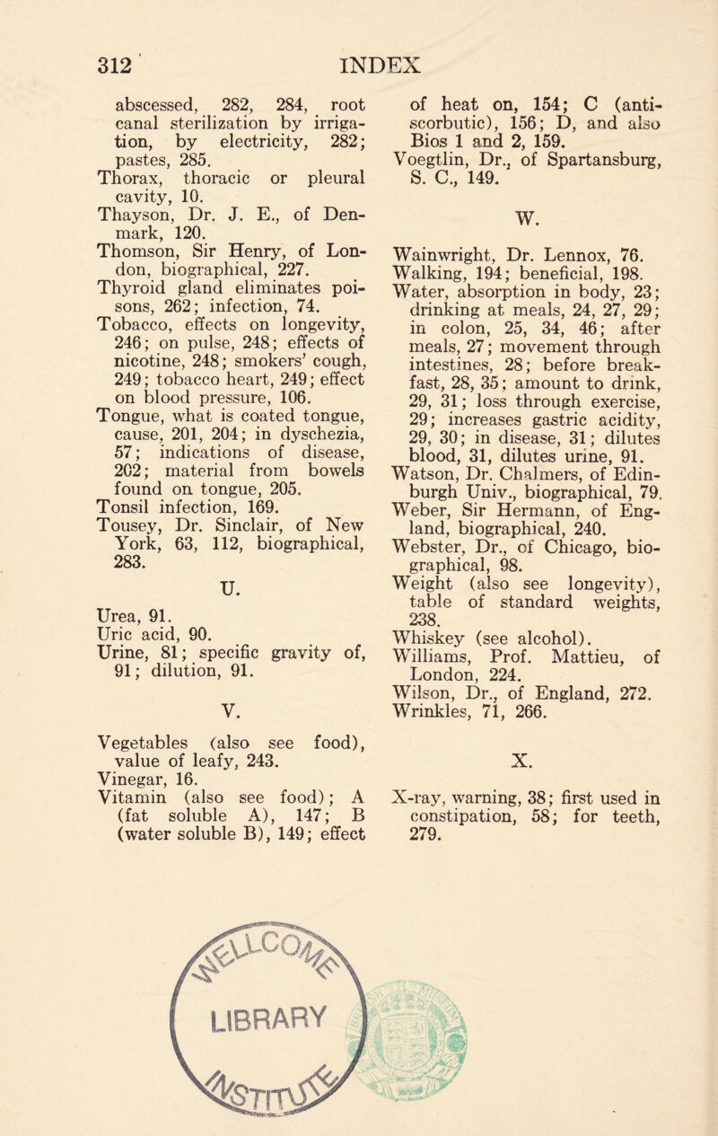 abscessed, 282, 284, root canal sterilization by irriga¬ tion, by electricity, 282; pastes, 285. Thorax, thoracic or pleural cavity, 10. Thayson, Dr. J. E., of Den¬ mark, 120. Thomson, Sir Henry, of Lon¬ don, biographical, 227. Thyroid gland eliminates poi¬ sons, 262; infection, 74. Tobacco, effects on longevity, 246; on pulse, 248; effects of nicotine, 248; smokers’ cough, 249; tobacco heart, 249; effect on blood pressure, 106. Tongue, what is coated tongue, cause, 201, 204; in dyschezia, 57; indications of disease, 202; material from bowels found on tongue, 205. Tonsil infection, 169. Tousey, Dr. Sinclair, of New York, 63, 112, biographical, 283. U. Urea, 91. Uric acid, 90. Urine, 81; specific gravity of, 91; dilution, 91. V. Vegetables (also see food), value of leafy, 243. Vinegar, 16. Vitamin (also see food); A (fat soluble A), 147; B (water soluble B), 149; effect of heat on, 154; C (anti¬ scorbutic), 156; D, and also Bios 1 and 2, 159. Voegtlin, Dr., of Spartansburg, S. C„ 149. W. Wainwright, Dr. Lennox, 76. Walking, 194; beneficial, 198. Water, absorption in body, 23; drinking at meals, 24, 27, 29; in colon, 25, 34, 46; after meals, 27; movement through intestines, 28; before break¬ fast, 28, 35; amount to drink, 29, 31; loss through exercise, 29; increases gastric acidity, 29, 30; in disease, 31; dilutes blood, 31, dilutes urine, 91. Watson, Dr. Chalmers, of Edin¬ burgh Univ., biographical, 79. Weber, Sir Hermann, of Eng¬ land, biographical, 240. Webster, Dr., of Chicago, bio¬ graphical, 98. Weight (also see longevity), table of standard weights, 238. Whiskey (see alcohol). Williams, Prof. Mattieu, of London, 224. Wilson, Dr., of England, 272. Wrinkles, 71, 266. X. X-ray, warning, 38; first used in constipation, 58; for teeth, 279.
