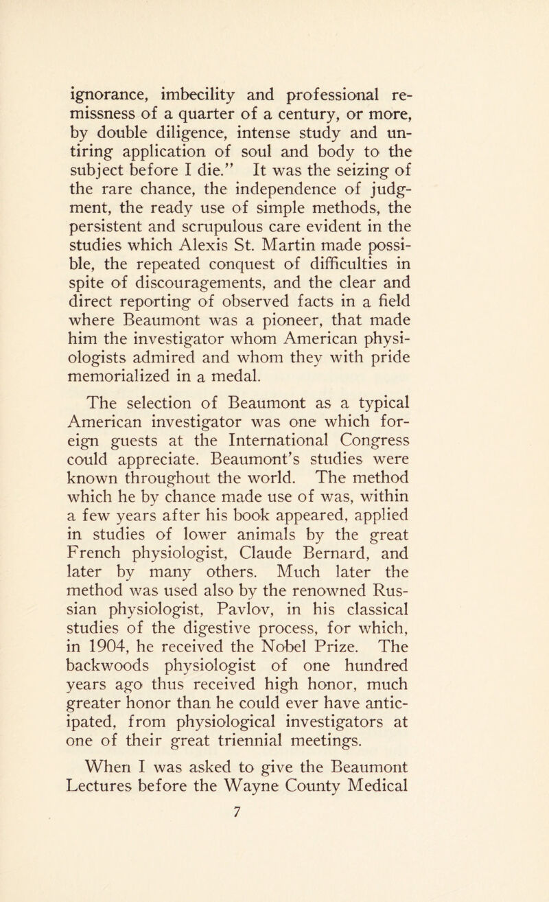 ignorance, imbecility and professional re¬ missness of a quarter of a century, or more, by double diligence, intense study and un¬ tiring application of soul and body to the subject before I die.” It was the seizing of the rare chance, the independence of judg¬ ment, the ready use of simple methods, the persistent and scrupulous care evident in the studies which Alexis St. Martin made possi¬ ble, the repeated conquest of difficulties in spite of discouragements, and the clear and direct reporting of observed facts in a field where Beaumont was a pioneer, that made him the investigator whom American physi¬ ologists admired and whom they with pride memorialized in a medal. The selection of Beaumont as a typical American investigator was one which for¬ eign guests at the International Congress could appreciate. Beaumont’s studies were known throughout the world. The method which he by chance made use of was, within a few years after his book appeared, applied in studies of lower animals by the great French physiologist, Claude Bernard, and later by many others. Much later the method was used also by the renowned Rus¬ sian physiologist, Pavlov, in his classical studies of the digestive process, for which, in 1904, he received the Nobel Prize. The backwoods physiologist of one hundred years ago thus received high honor, much greater honor than he could ever have antic¬ ipated, from physiological investigators at one of their great triennial meetings. When I was asked to give the Beaumont Lectures before the Wayne County Medical