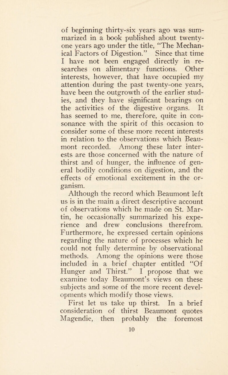 of beginning thirty-six years ago was sum¬ marized in a book published about twenty- one years ago under the title, “The Mechan¬ ical Factors of Digestion.” Since that time I have not been engaged directly in re¬ searches on alimentary functions. Other interests, however, that have occupied my attention during the past twenty-one years, have been the outgrowth of the earlier stud¬ ies, and they have significant bearings on the activities of the digestive organs. It has seemed to me, therefore, quite in con¬ sonance with the spirit of this occasion to consider some of these more recent interests in relation to the observations which Beau¬ mont recorded. Among these later inter¬ ests are those concerned with the nature of thirst and of hunger, the influence of gen¬ eral bodily conditions on digestion, and the effects of emotional excitement in the or¬ ganism. Although the record which Beaumont left us is in the main a direct descriptive account of observations which he made on St. Mar¬ tin, he occasionally summarized his expe¬ rience and drew conclusions therefrom. Furthermore, he expressed certain opinions regarding the nature of processes which he could not fully determine by observational methods. Among the opinions were those included in a brief chapter entitled “Of Hunger and Thirst.” I propose that we examine today Beaumont's views on these subjects and some of the more recent devel¬ opments which modify those views. First let us take up thirst. In a brief consideration of thirst Beaumont quotes Magendie, then probably the foremost