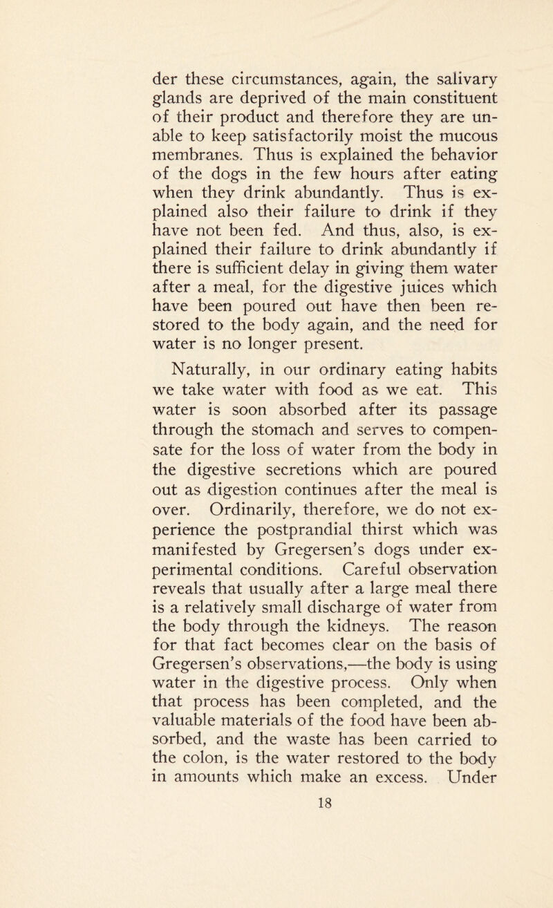 der these circumstances, again, the salivary glands are deprived of the main constituent of their product and therefore they are un¬ able to keep satisfactorily moist the mucous membranes. Thus is explained the behavior of the dogs in the few hours after eating when they drink abundantly. Thus is ex¬ plained also their failure to drink if they have not been fed. And thus, also, is ex¬ plained their failure to drink abundantly if there is sufficient delay in giving them water after a meal, for the digestive juices which have been poured out have then been re¬ stored to the body again, and the need for water is no longer present. Naturally, in our ordinary eating habits we take water with food as we eat. This water is soon absorbed after its passage through the stomach and serves to compen¬ sate for the loss of water from the body in the digestive secretions which are poured out as digestion continues after the meal is over. Ordinarily, therefore, we do not ex¬ perience the postprandial thirst which was manifested by Greger sen’s dogs under ex¬ perimental conditions. Careful observation reveals that usually after a large meal there is a relatively small discharge of water from the body through the kidneys. The reason for that fact becomes clear on the basis of Gregersen’s observations,—the body is using water in the digestive process. Only when that process has been completed, and the valuable materials of the food have been ab¬ sorbed, and the waste has been carried to the colon, is the water restored to the body in amounts which make an excess. Under