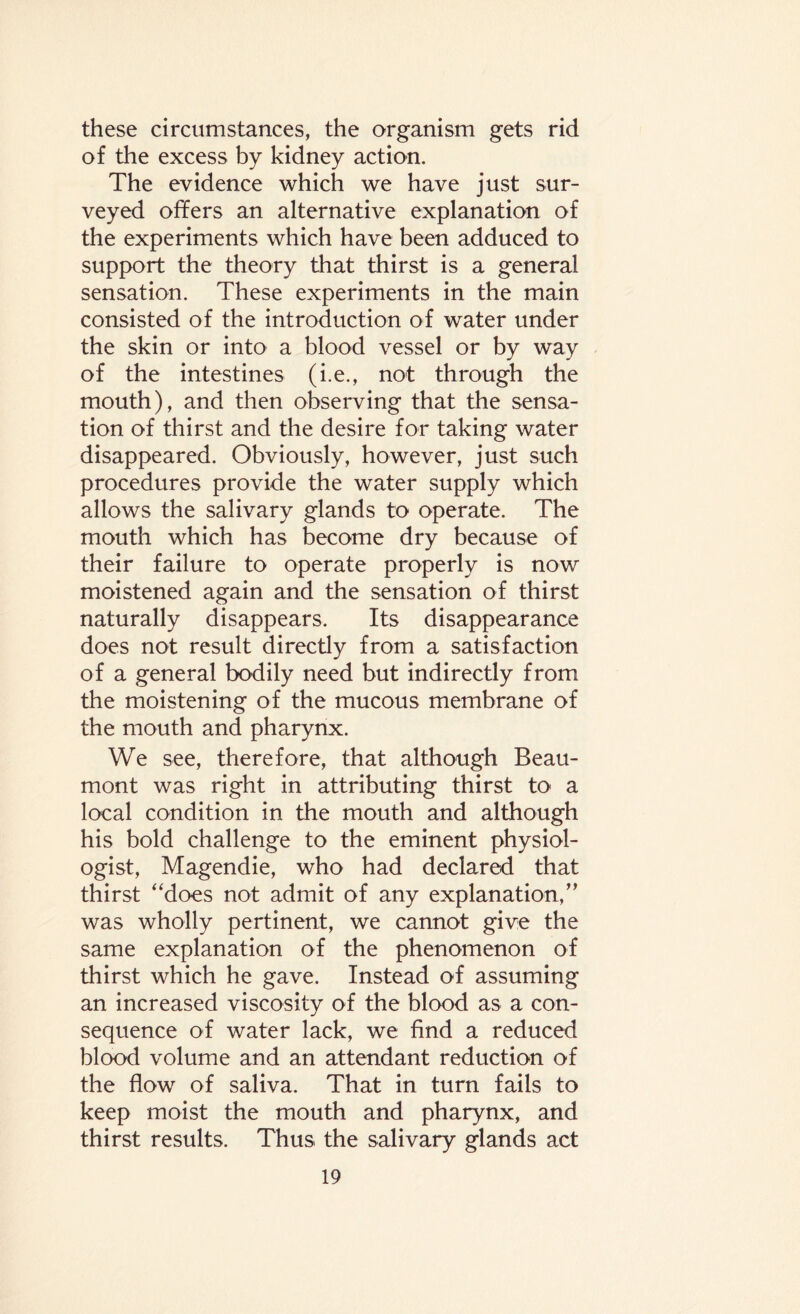 these circumstances, the organism gets rid of the excess by kidney action. The evidence which we have just sur¬ veyed offers an alternative explanation of the experiments which have been adduced to support the theory that thirst is a general sensation. These experiments in the main consisted of the introduction of water under the skin or into a blood vessel or by way of the intestines (i.e., not through the mouth), and then observing that the sensa¬ tion of thirst and the desire for taking water disappeared. Obviously, however, just such procedures provide the water supply which allows the salivary glands to operate. The mouth which has become dry because of their failure to operate properly is now moistened again and the sensation of thirst naturally disappears. Its disappearance does not result directly from a satisfaction of a general bodily need but indirectly from the moistening of the mucous membrane of the mouth and pharynx. We see, therefore, that although Beau¬ mont was right in attributing thirst to a local condition in the mouth and although his bold challenge to the eminent physiol¬ ogist, Magendie, who had declared that thirst “does not admit of any explanation,” was wholly pertinent, we cannot give the same explanation of the phenomenon of thirst which he gave. Instead of assuming an increased viscosity of the blood as a con¬ sequence of water lack, we find a reduced blood volume and an attendant reduction of the flow of saliva. That in turn fails to keep moist the mouth and pharynx, and thirst results. Thus the salivary glands act