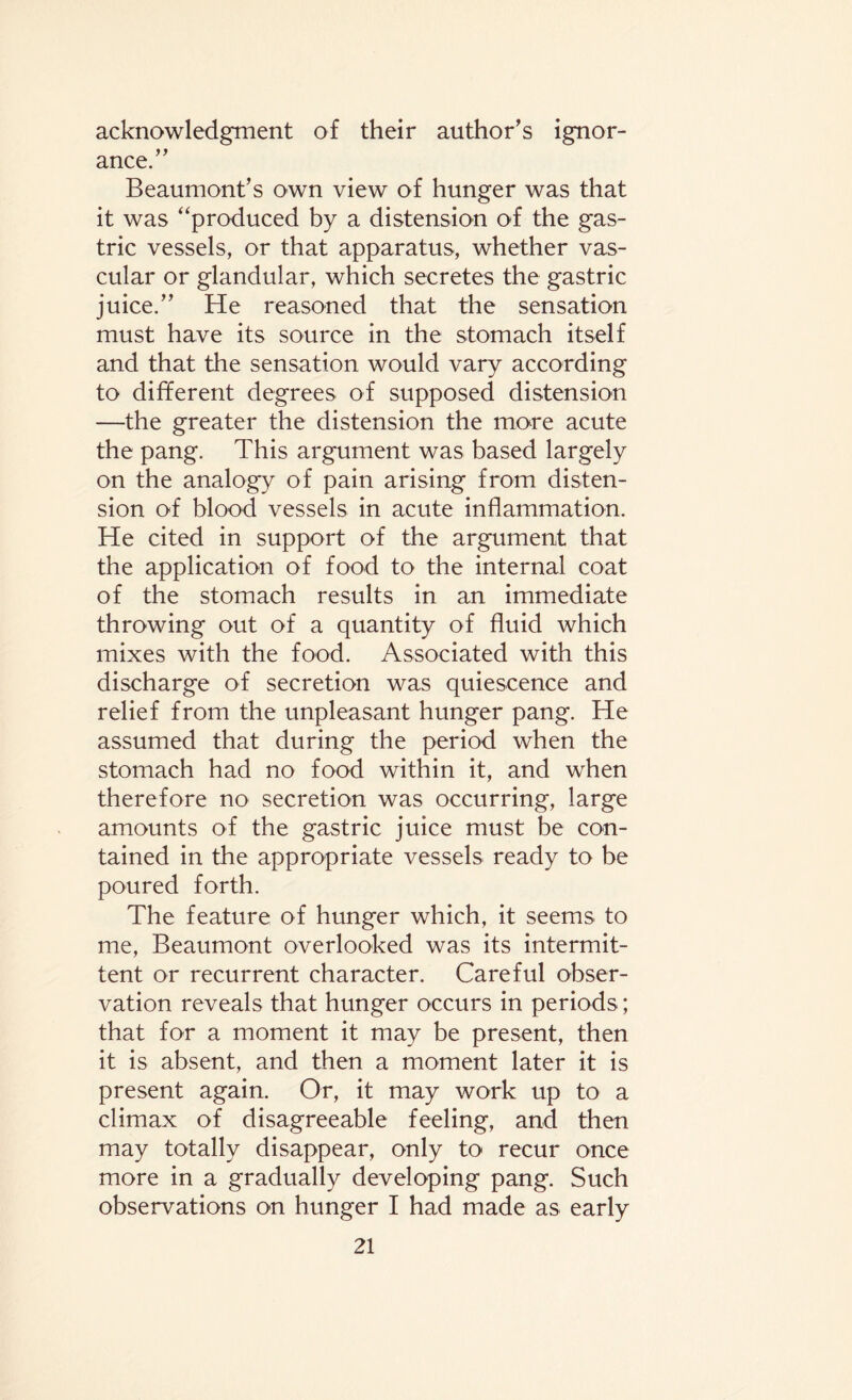 acknowledgment of their author's ignor¬ ance. Beaumont’s own view of hunger was that it was “produced by a distension of the gas¬ tric vessels, or that apparatus, whether vas¬ cular or glandular, which secretes the gastric juice. He reasoned that the sensation must have its source in the stomach itself and that the sensation would vary according to different degrees of supposed distension —the greater the distension the more acute the pang. This argument was based largely on the analogy of pain arising from disten¬ sion of blood vessels in acute inflammation. He cited in support of the argument that the application of food to the internal coat of the stomach results in an immediate throwing out of a quantity of fluid which mixes with the food. Associated with this discharge of secretion was quiescence and relief from the unpleasant hunger pang. He assumed that during the period when the stomach had no food within it, and when therefore no secretion was occurring, large amounts of the gastric juice must be con¬ tained in the appropriate vessels ready to be poured forth. The feature of hunger which, it seems to me, Beaumont overlooked was its intermit¬ tent or recurrent character. Careful obser¬ vation reveals that hunger occurs in periods; that for a moment it may be present, then it is absent, and then a moment later it is present again. Or, it may work up to a climax of disagreeable feeling, and then may totally disappear, only to recur once more in a gradually developing pang. Such observations on hunger I had made as early