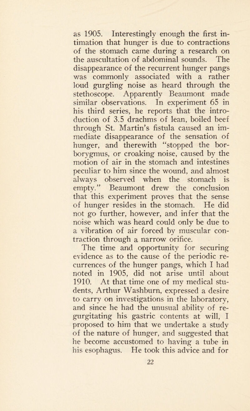 as 1905. Interestingly enough the first in¬ timation that hunger is due to contractions of the stomach came during a research on the auscultation of abdominal sounds. The disappearance of the recurrent hunger pangs was commonly associated with a rather loud gurgling noise as heard through the stethoscope. Apparently Beaumont made similar observations. In experiment 65 in his third series, he reports that the intro¬ duction of 3.5 drachms of lean, boiled beef through St. Martin’s fistula caused an im¬ mediate disappearance of the sensation of hunger, and therewith “stopped the bor- borygmus, or croaking noise, caused by the motion of air in the stomach and intestines peculiar to him since the wound, and almost always observed when the stomach is empty.” Beaumont drew the conclusion that this experiment proves that the sense of hunger resides in the stomach. He did not go further, however, and infer that the noise which was heard could only be due to a vibration of air forced by muscular con¬ traction through a narrow orifice. The time and opportunity for securing evidence as to the cause of the periodic re¬ currences of the hunger pangs, which I had noted in 1905, did not arise until about 1910. At that time one of my medical stu¬ dents, Arthur Washburn, expressed a desire to carry on investigations in the laboratory, and since he had the unusual ability of re¬ gurgitating his gastric contents at will, I proposed to him that we undertake a study of the nature of hunger, and suggested that he become accustomed to having a tube in his esophagus. He took this advice and for