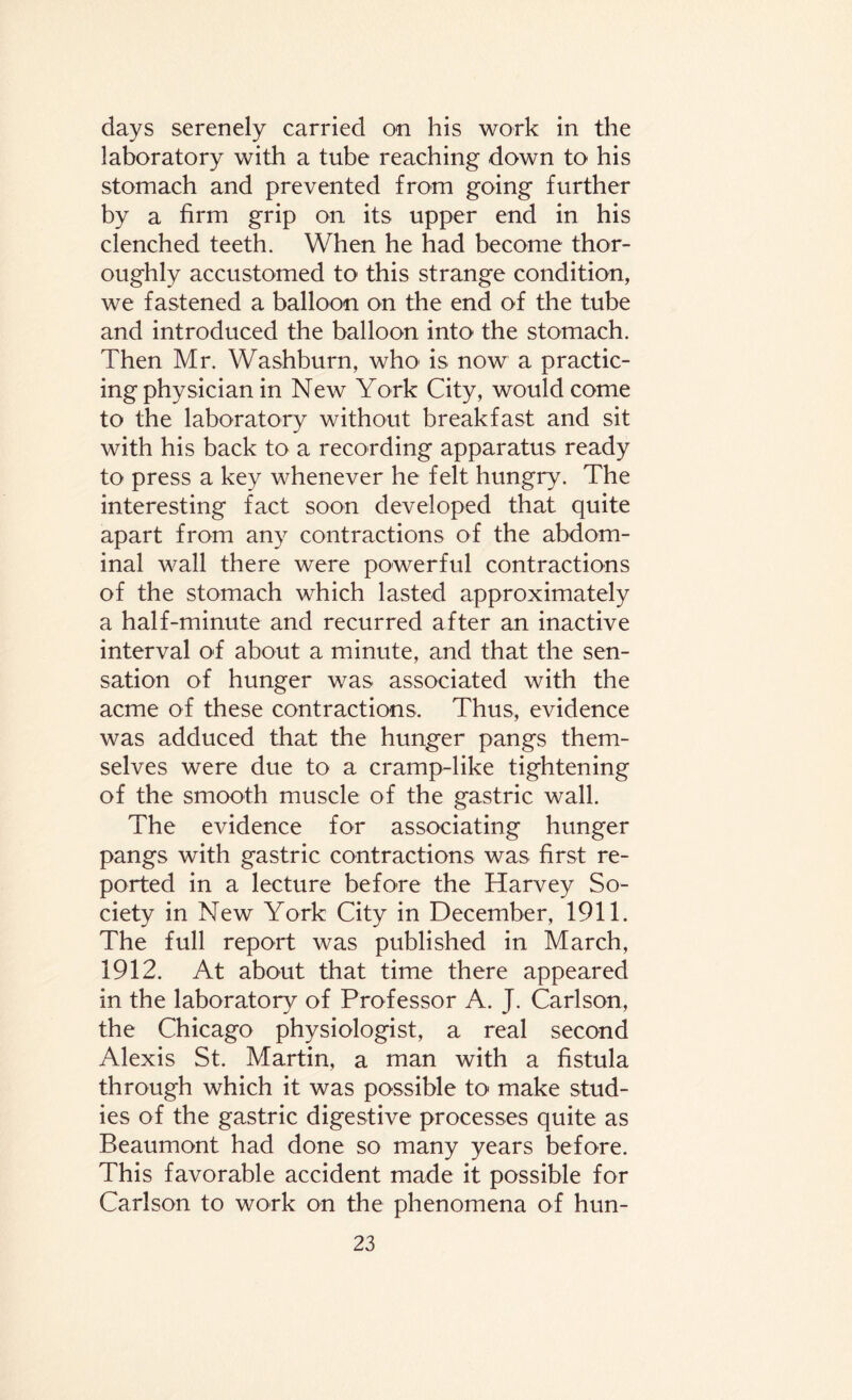 days serenely carried on his work in the laboratory with a tube reaching down to his stomach and prevented from going further by a firm grip on its upper end in his clenched teeth. When he had become thor¬ oughly accustomed to this strange condition, we fastened a balloon on the end of the tube and introduced the balloon into the stomach. Then Mr. Washburn, who' is now a practic¬ ing physician in New York City, would come to the laboratory without breakfast and sit with his back to a recording apparatus ready to press a key whenever he felt hungry. The interesting fact soon developed that quite apart from any contractions of the abdom¬ inal wall there were powerful contractions of the stomach which lasted approximately a half-minute and recurred after an inactive interval of about a minute, and that the sen¬ sation of hunger was associated with the acme of these contractions. Thus, evidence was adduced that the hunger pangs them¬ selves were due to a cramp-like tightening of the smooth muscle of the gastric wall. The evidence for associating hunger pangs with gastric contractions was first re¬ ported in a lecture before the Harvey So¬ ciety in New York City in December, 1911. The full report was published in March, 1912. At about that time there appeared in the laboratory of Professor A. J. Carlson, the Chicago physiologist, a real second Alexis St. Martin, a man with a fistula through which it was possible to make stud¬ ies of the gastric digestive processes quite as Beaumont had done so many years before. This favorable accident made it possible for Carlson to work on the phenomena of hun-