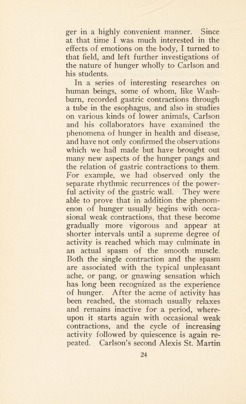 ger in a highly convenient manner. Since at that time I was much interested in the effects of emotions on the body, I turned to that field, and left further investigations of the nature of hunger wholly to' Carlson and his students. In a series of interesting researches on human beings, some of whom, like Wash¬ burn, recorded gastric contractions through a tube in the esophagus, and also in studies on various kinds of lower animals, Carlson and his collaborators have examined the phenomena of hunger in health and disease, and have not only confirmed the observations which we had made but have brought out many new aspects of the hunger pangs and the relation of gastric contractions to them. For example, we had observed only the separate rhythmic recurrences of the power¬ ful activity of the gastric wall. They were able to prove that in addition the phenom¬ enon of hunger usually begins with occa¬ sional weak contractions, that these become gradually more vigorous and appear at shorter intervals until a supreme degree of activity is reached which may culminate in an actual spasm of the smooth muscle. Both the single contraction and the spasm are associated with the typical unpleasant ache, or pang, or gnawing sensation which has long been recognized as the experience of hunger. After the acme of activity has been reached, the stomach usually relaxes and remains inactive for a period, where¬ upon it starts again with occasional weak contractions, and the cycle of increasing activity followed by quiescence is again re¬ peated. Carlson’s second Alexis St. Martin