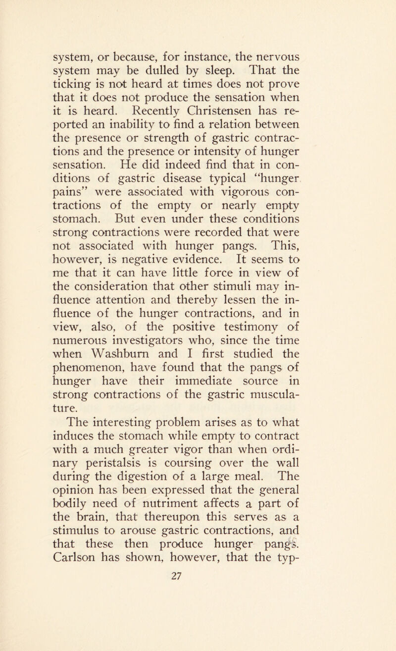 system, or because, for instance, the nervous system may be dulled by sleep. That the ticking is not heard at times does not prove that it does not produce the sensation when it is heard. Recently Christensen has re¬ ported an inability to find a relation between the presence or strength of gastric contrac¬ tions and the presence or intensity of hunger sensation. He did indeed find that in con¬ ditions of gastric disease typical “hunger pains” were associated with vigorous con¬ tractions of the empty or nearly empty stomach. But even under these conditions strong contractions were recorded that were not associated with hunger pangs. This, however, is negative evidence. It seems to me that it can have little force in view of the consideration that other stimuli may in¬ fluence attention and thereby lessen the in¬ fluence of the hunger contractions, and in view, also, of the positive testimony of numerous investigators who, since the time when Washburn and I first studied the phenomenon, have found that the pangs of hunger have their immediate source in strong contractions of the gastric muscula¬ ture. The interesting problem arises as to what induces the stomach while empty to contract with a much greater vigor than when ordi¬ nary peristalsis is coursing over the wall during the digestion of a large meal. The opinion has been expressed that the general bodily need of nutriment affects a part of the brain, that thereupon this serves as a stimulus to arouse gastric contractions, and that these then produce hunger pangs. Carlson has shown, however, that the typ-