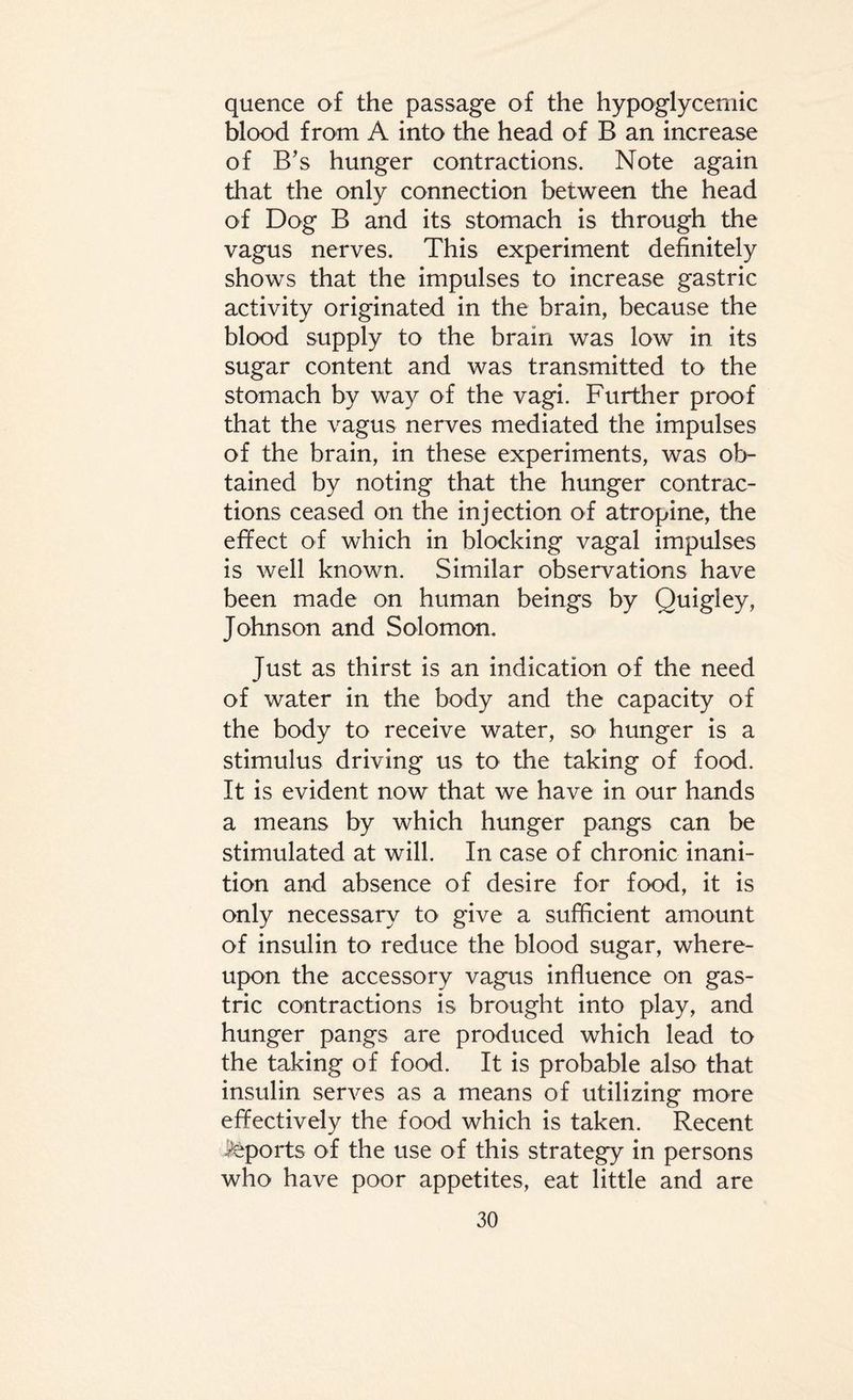 quence of the passage of the hypoglycemic blood from A into the head of B an increase of B’s hunger contractions. Note again that the only connection between the head of Dog B and its stomach is through the vagus nerves. This experiment definitely shows that the impulses to increase gastric activity originated in the brain, because the blood supply to the brain was low in its sugar content and was transmitted to the stomach by way of the vagi. Further proof that the vagus nerves mediated the impulses of the brain, in these experiments, was ob¬ tained by noting that the hunger contrac¬ tions ceased on the injection of atropine, the effect of which in blocking vagal impulses is well known. Similar observations have been made on human beings by Quigley, Johnson and Solomon. Just as thirst is an indication of the need of water in the body and the capacity of the body to receive water, SO' hunger is a stimulus driving us to the taking of food. It is evident now that we have in our hands a means by which hunger pangs can be stimulated at will. In case of chronic inani¬ tion and absence of desire for food, it is only necessary to give a sufficient amount of insulin to reduce the blood sugar, where¬ upon the accessory vagus influence on gas¬ tric contractions is brought into play, and hunger pangs are produced which lead to the taking of food. It is probable also that insulin serves as a means of utilizing more effectively the food which is taken. Recent Reports of the use of this strategy in persons who have poor appetites, eat little and are