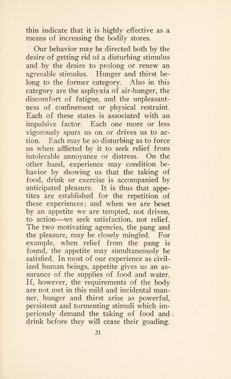 thin indicate that it is highly effective as a means of increasing the bodily stores. Our behavior may be directed both by the desire of getting rid of a disturbing stimulus and by the desire to prolong or renew an agreeable stimulus. Hunger and thirst be¬ long to the former category. Also in this category are the asphyxia of air-hunger, the discomfort of fatigue, and the unpleasant¬ ness of confinement or physical restraint. Each of these states is associated with an impulsive factor. Each one more or less vigorously spurs us on or drives us to ac¬ tion. Each may be so disturbing as to force us when afflicted by it to seek relief from intolerable annoyance or distress. On the other hand, experience may condition be¬ havior by showing us that the taking of food, drink or exercise is accompanied by anticipated pleasure. It is thus that appe¬ tites are established for the repetition of these experiences; and when we are beset by an appetite we are tempted, not driven, to action—we seek satisfaction, not relief. The two motivating agencies, the pang and the pleasure, may be closely mingled. For example, when relief from the pang is found, the appetite may simultaneously be satisfied. In most of our experience as civil¬ ized human beings, appetite gives us an as¬ surance of the supplies of food and water. If, however, the requirements of the body are not met in this mild and incidental man¬ ner, hunger and thirst arise as powerful, persistent and tormenting stimuli which im¬ periously demand the taking of food and drink before they will cease their goading.