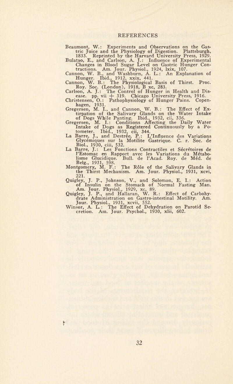 REFERENCES Beaumont, W.: Experiments and Observations on the Gas¬ tric Juice and the Physiology of Digestion. Plattsburgh, 1833. Reprinted by the Harvard University Press, 1929. Bulatao, E., and Carlson, A. J.: Influence of Experimental Changes in Blood Sugar Level on Gastric Hunger Con¬ tractions. Am. Jour. Physiol., 1924, lxix, 107. Cannon, W. B., and Washburn, A. L.: An Explanation of Hunger. Ibid., 1912, xxix, 441. Cannon, W. B.: The Physiological Basis of Thirst. Proc. Roy. Soc. (London), 1918, B xc, 283. Carlson, A. J.: The Control of Hunger in Health and Dis¬ ease. pp. vii -f- 319. Chicago University Press, 1916. Christensen, O.: Pathophysiology of Hunger Pains. Copen¬ hagen, 1931. Gregersen, M. I., and Cannon, W. B.: The Effect of Ex¬ tirpation of the Salivary Glands on the Water Intake of Dogs While Panting. Ibid., 1932, cii, 336. Gregersen, M. I.: Conditions Affecting the Daily Water Intake of Dogs as Registered Continuously by a Po- tometer. Ibid., 1932, cii, 344. La Barre, J., and Destree, P.: L’Influence des Variations Glycemiques sur la Motilite Gastrique. C. r. Soc. de Biol., 1930, ciii, 532. La Barre, J.: Les Fonctions Contractiles et Secretaires de l’Estomac en Rapport avec les Variations du Metabo- lisme Glucidique. Bull, de l’Acad. Roy. de Med. de Belg., 1931, 598. Montgomery, M. F.: The Role of the Salivary Glands in the Thirst Mechanism. Am. Jour. Physiol., 1931, xcvi, 221. Quigley, J. P., Johnson, V., and Solomon, E. I.: Action of Insulin on the Stomach of Normal Fasting Man. Am. Jour. Physiol., 1929, xc, 89. Quigley, J. P., and Hallaran, W. R.: Effect of Carbohy¬ drate Administration on Gastro-intestinal Motility. Am. Jour. Physiol., 1931, xcvii, 552. Winsor, A. L.: The Effect of Dehydration on Parotid Se¬ cretion. Am. Jour. Psychol., 1930, xlii, 602. fr'