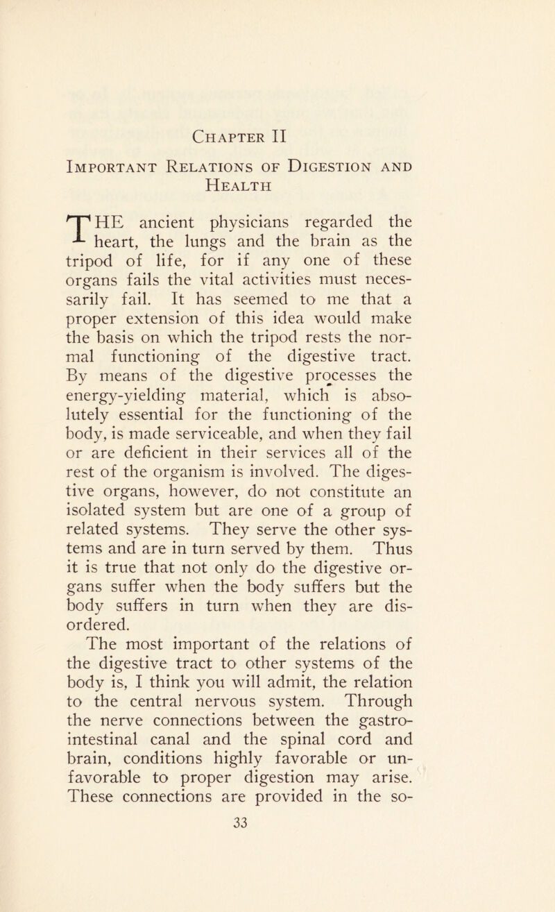 Chapter II Important Relations of Digestion and Health 'p HE ancient physicians regarded the heart, the lungs and the brain as the tripod of life, for if any one of these organs fails the vital activities must neces¬ sarily fail. It has seemed to me that a proper extension of this idea would make the basis on which the tripod rests the nor¬ mal functioning of the digestive tract. By means of the digestive processes the energy-yielding material, which is abso¬ lutely essential for the functioning of the body, is made serviceable, and when they fail or are deficient in their services all of the rest of the organism is involved. The diges¬ tive organs, however, do not constitute an isolated system but are one of a group of related systems. They serve the other sys¬ tems and are in turn served by them. Thus it is true that not only do the digestive or¬ gans suffer when the body suffers but the body suffers in turn when they are dis¬ ordered. The most important of the relations of the digestive tract to other systems of the body is, I think you will admit, the relation to the central nervous system. Through the nerve connections between the gastro¬ intestinal canal and the spinal cord and brain, conditions highly favorable or un¬ favorable to proper digestion may arise. These connections are provided in the so-