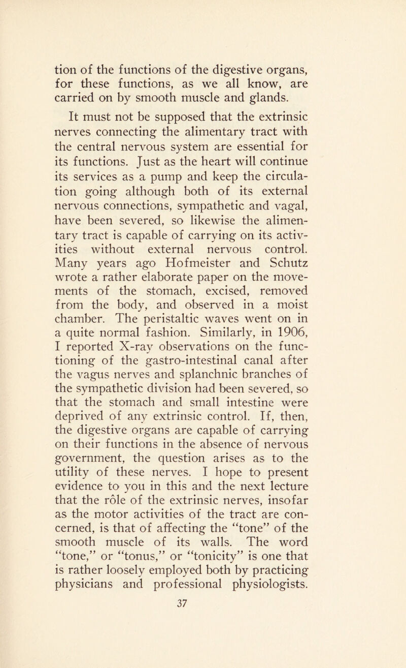 tion of the functions of the digestive organs, for these functions, as we all know, are carried on by smooth muscle and glands. It must not be supposed that the extrinsic nerves connecting the alimentary tract with the central nervous system are essential for its functions. Just as the heart will continue its services as a pump and keep the circula¬ tion going although both of its external nervous connections, sympathetic and vagal, have been severed, so likewise the alimen¬ tary tract is capable of carrying on its activ¬ ities without external nervous control. Many years ago Hofmeister and Schutz wrote a rather elaborate paper on the move¬ ments of the stomach, excised, removed from the body, and observed in a moist chamber. The peristaltic waves went on in a quite normal fashion. Similarly, in 1906, I reported X-ray observations on the func¬ tioning of the gastrointestinal canal after the vagus nerves and splanchnic branches of the sympathetic division had been severed, so that the stomach and small intestine were deprived of any extrinsic control. If, then, the digestive organs are capable of carrying on their functions in the absence of nervous government, the question arises as to the utility of these nerves. I hope to present evidence to you in this and the next lecture that the role of the extrinsic nerves, insofar as the motor activities of the tract are con¬ cerned, is that of affecting the “tone” of the smooth muscle of its walls. The word “tone,” or “tonus,” or “tonicity” is one that is rather loosely employed both by practicing physicians and professional physiologists.