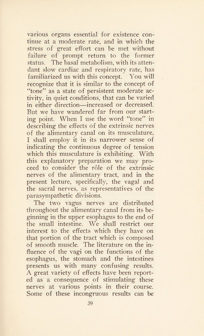 various organs essential for existence con¬ tinue at a moderate rate, and in which the stress of great effort can be met without failure of prompt return to the former status. The basal metabolism, with its atten¬ dant slow cardiac and respiratory rate, has familiarized us with this concept. You will recognize that it is similar to the concept of “tone” as a state of persistent moderate ac¬ tivity, in quiet conditions, that can be varied in either direction—increased or decreased. But we have wandered far from our start¬ ing point. When I use the word “tone” in describing the effects of the extrinsic nerves of the alimentary canal on its musculature, I shall employ it in its narrower sense of indicating the continuous degree of tension which this musculature is exhibiting. With this explanatory preparation we may pro¬ ceed to consider the role of the extrinsic nerves of the alimentary tract, and in the present lecture, specifically, the vagal and the sacral nerves, as representatives of the parasympathetic divisions. The two vagus nerves are distributed throughout the alimentary canal from its be¬ ginning in the upper esophagus to the end of the small intestine. We shall restrict our interest to the effects which they have on that portion of the tract which is composed of smooth muscle. The literature on the in¬ fluence of the vagi on the functions of the esophagus, the stomach and the intestines presents us with many confusing results. A great variety of effects have been report¬ ed as a consequence of stimulating these nerves at various points in their course. Some of these incongruous results can be