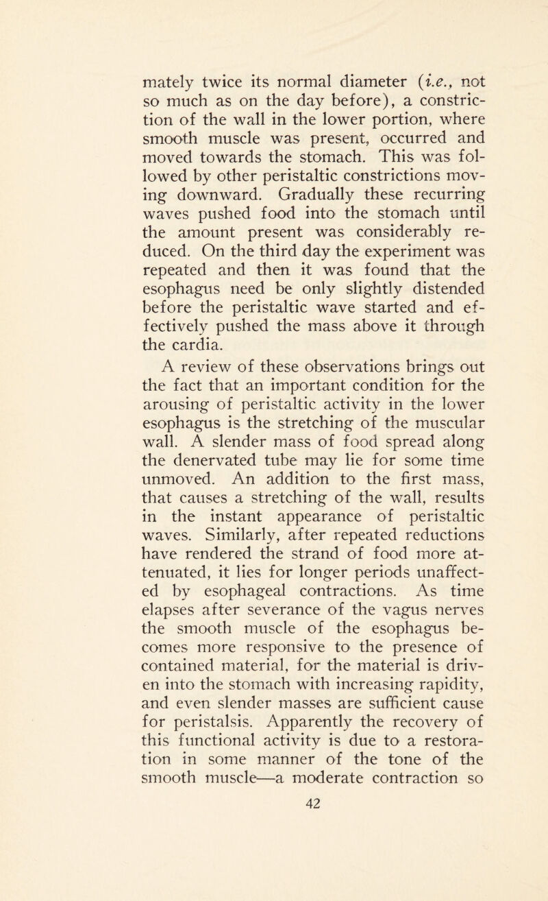 mately twice its normal diameter (i.e., not so much as on the day before), a constric¬ tion of the wall in the lower portion, where smooth muscle was present, occurred and moved towards the stomach. This was fol¬ lowed by other peristaltic constrictions mov¬ ing downward. Gradually these recurring waves pushed food into the stomach until the amount present was considerably re¬ duced. On the third day the experiment was repeated and then it was found that the esophagus need be only slightly distended before the peristaltic wave started and ef¬ fectively pushed the mass above it through the cardia. A review of these observations brings out the fact that an important condition for the arousing of peristaltic activity in the lower esophagus is the stretching of the muscular wall. A slender mass of food spread along the denervated tube may lie for some time unmoved. An addition to the first mass, that causes a stretching of the wall, results in the instant appearance of peristaltic waves. Similarly, after repeated reductions have rendered the strand of food more at¬ tenuated, it lies for longer periods unaffect¬ ed by esophageal contractions. As time elapses after severance of the vagus nerves the smooth muscle of the esophagus be¬ comes more responsive to1 the presence of contained material, for the material is driv¬ en into the stomach with increasing rapidity, and even slender masses are sufficient cause for peristalsis. Apparently the recovery of this functional activity is due to a restora¬ tion in some manner of the tone of the smooth muscle—a moderate contraction so