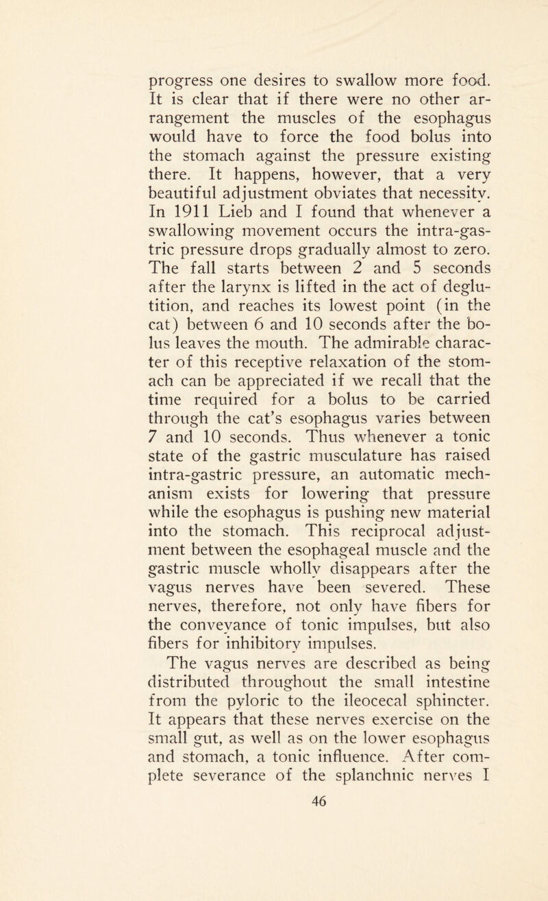 progress one desires to swallow more food. It is clear that if there were no other ar¬ rangement the muscles of the esophagus would have to force the food bolus into the stomach against the pressure existing there. It happens, however, that a very beautiful adjustment obviates that necessity. In 1911 Lieb and I found that whenever a swallowing movement occurs the intra-gas- tric pressure drops gradually almost to zero. The fall starts between 2 and 5 seconds after the larynx is lifted in the act of deglu¬ tition, and reaches its lowest point (in the cat) between 6 and 10 seconds after the bo¬ lus leaves the mouth. The admirable charac¬ ter of this receptive relaxation of the stom¬ ach can be appreciated if we recall that the time required for a bolus to be carried through the cat’s esophagus varies between 7 and 10 seconds. Thus whenever a tonic state of the gastric musculature has raised intra-gastric pressure, an automatic mech¬ anism exists for lowering that pressure while the esophagus is pushing new material into the stomach. This reciprocal adjust¬ ment between the esophageal muscle and the gastric muscle wholly disappears after the vagus nerves have been severed. These nerves, therefore, not only have fibers for the conveyance of tonic impulses, but also fibers for inhibitory impulses. The vagus nerves are described as being distributed throughout the small intestine from the pyloric to the ileocecal sphincter. It appears that these nerves exercise on the small gut, as well as on the lower esophagus and stomach, a tonic influence. After com¬ plete severance of the splanchnic nerves I