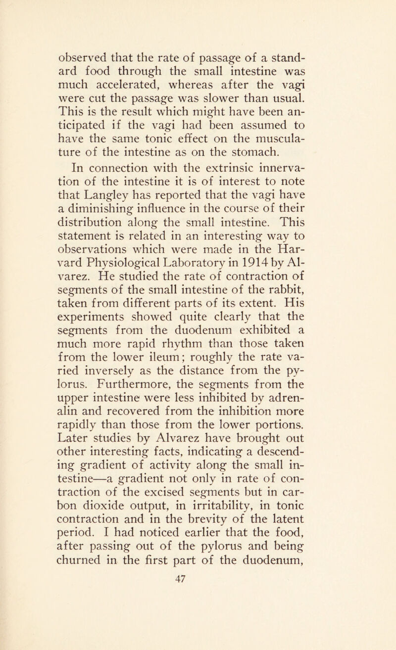 observed that the rate of passage of a stand¬ ard food through the small intestine was much accelerated, whereas after the vagi were cut the passage was slower than usual. This is the result which might have been an¬ ticipated if the vagi had been assumed to have the same tonic effect on the muscula¬ ture of the intestine as on the stomach. In connection with the extrinsic innerva¬ tion of the intestine it is of interest to note that Langley has reported that the vagi have a diminishing influence in the course of their distribution along the small intestine. This statement is related in an interesting way to observations which were made in the Har¬ vard Physiological Laboratory in 1914 by Al¬ varez. He studied the rate of contraction of segments of the small intestine of the rabbit, taken from different parts of its extent. His experiments showed quite clearly that the segments from the duodenum exhibited a much more rapid rhythm than those taken from the lower ileum; roughly the rate va¬ ried inversely as the distance from the py¬ lorus. Furthermore, the segments from the upper intestine were less inhibited by adren¬ alin and recovered from the inhibition more rapidly than those from the lower portions. Later studies by Alvarez have brought out other interesting facts, indicating a descend¬ ing gradient of activity along the small in¬ testine—a gradient not only in rate of con¬ traction of the excised segments but in car¬ bon dioxide output, in irritability, in tonic contraction and in the brevity of the latent period. I had noticed earlier that the food, after passing out of the pylorus and being churned in the first part of the duodenum,