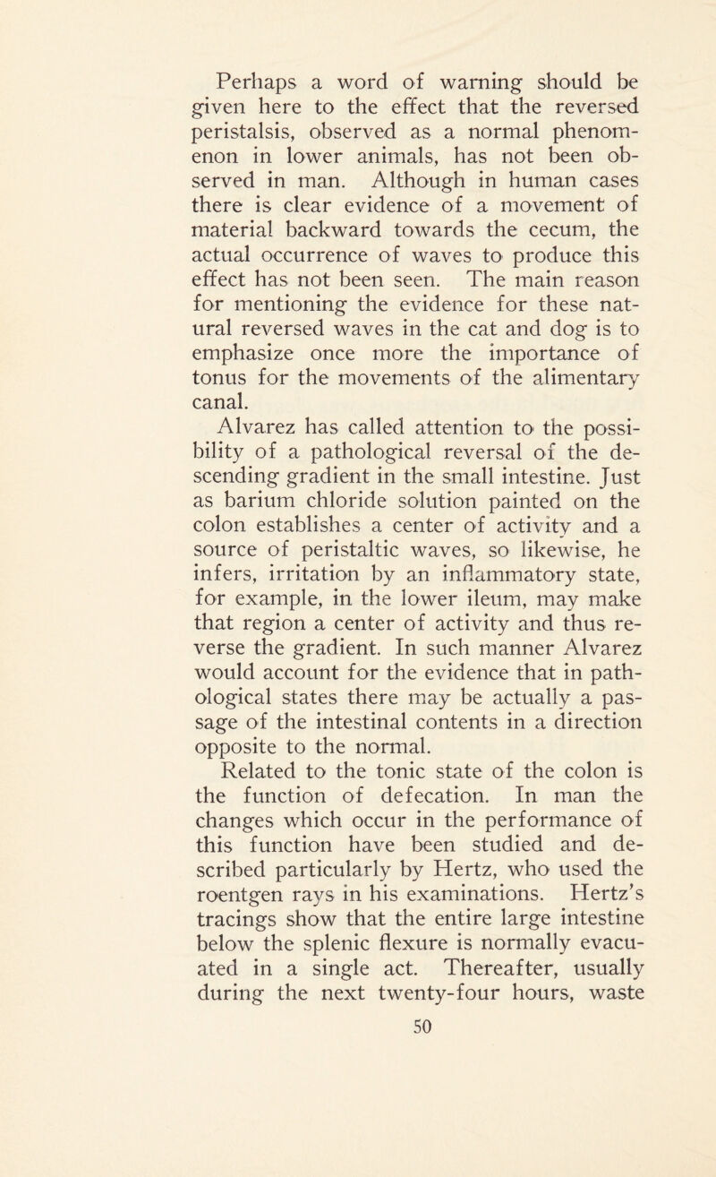 Perhaps a word of warning should be given here to the effect that the reversed peristalsis, observed as a normal phenom¬ enon in lower animals, has not been ob¬ served in man. Although in human cases there is clear evidence of a movement of material backward towards the cecum, the actual occurrence of waves to produce this effect has not been seen. The main reason for mentioning the evidence for these nat¬ ural reversed waves in the cat and dog is to emphasize once more the importance of tonus for the movements of the alimentary canal. Alvarez has called attention to the possi¬ bility of a pathological reversal of the de¬ scending gradient in the small intestine. Just as barium chloride solution painted on the colon establishes a center of activity and a source of peristaltic waves, so likewise, he infers, irritation by an inflammatory state, for example, in the lower ileum, may make that region a center of activity and thus re¬ verse the gradient. In such manner Alvarez would account for the evidence that in path¬ ological states there may be actually a pas¬ sage of the intestinal contents in a direction opposite to the normal. Related to the tonic state of the colon is the function of defecation. In man the changes which occur in the performance of this function have been studied and de¬ scribed particularly by Hertz, who used the roentgen rays in his examinations. Hertz's tracings show that the entire large intestine below the splenic flexure is normally evacu¬ ated in a single act. Thereafter, usually during the next twenty-four hours, waste