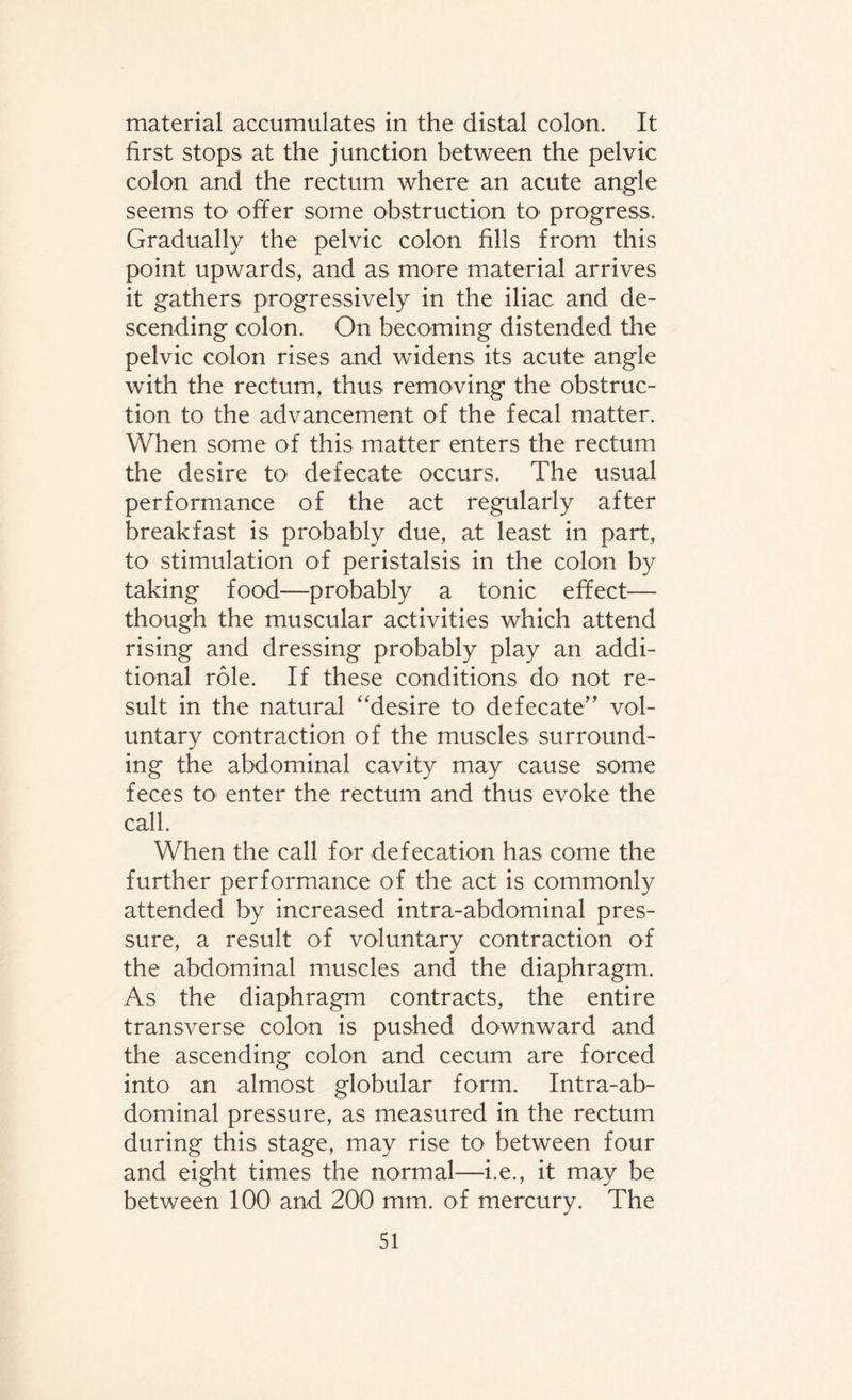 material accumulates in the distal colon. It first stops at the junction between the pelvic colon and the rectum where an acute angle seems to offer some obstruction to progress. Gradually the pelvic colon fills from this point upwards, and as more material arrives it gathers progressively in the iliac and de¬ scending colon. On becoming distended the pelvic colon rises and widens its acute angle with the rectum, thus removing the obstruc¬ tion to the advancement of the fecal matter. When some of this matter enters the rectum the desire to defecate occurs. The usual performance of the act regularly after breakfast is probably due, at least in part, to stimulation of peristalsis in the colon by taking food—probably a tonic effect— though the muscular activities which attend rising and dressing probably play an addi¬ tional role. If these conditions do not re¬ sult in the natural “desire to defecate” vol¬ untary contraction of the muscles surround¬ ing the abdominal cavity may cause some feces to' enter the rectum and thus evoke the call. When the call for defecation has come the further performance of the act is commonly attended by increased intra-abdominal pres¬ sure, a result of voluntary contraction of the abdominal muscles and the diaphragm. As the diaphragm contracts, the entire transverse colon is pushed downward and the ascending colon and cecum are forced into an almost globular form. Intra-ab¬ dominal pressure, as measured in the rectum during this stage, may rise to between four and eight times the normal—i.e., it may be between 100 and 200 mm. of mercury. The