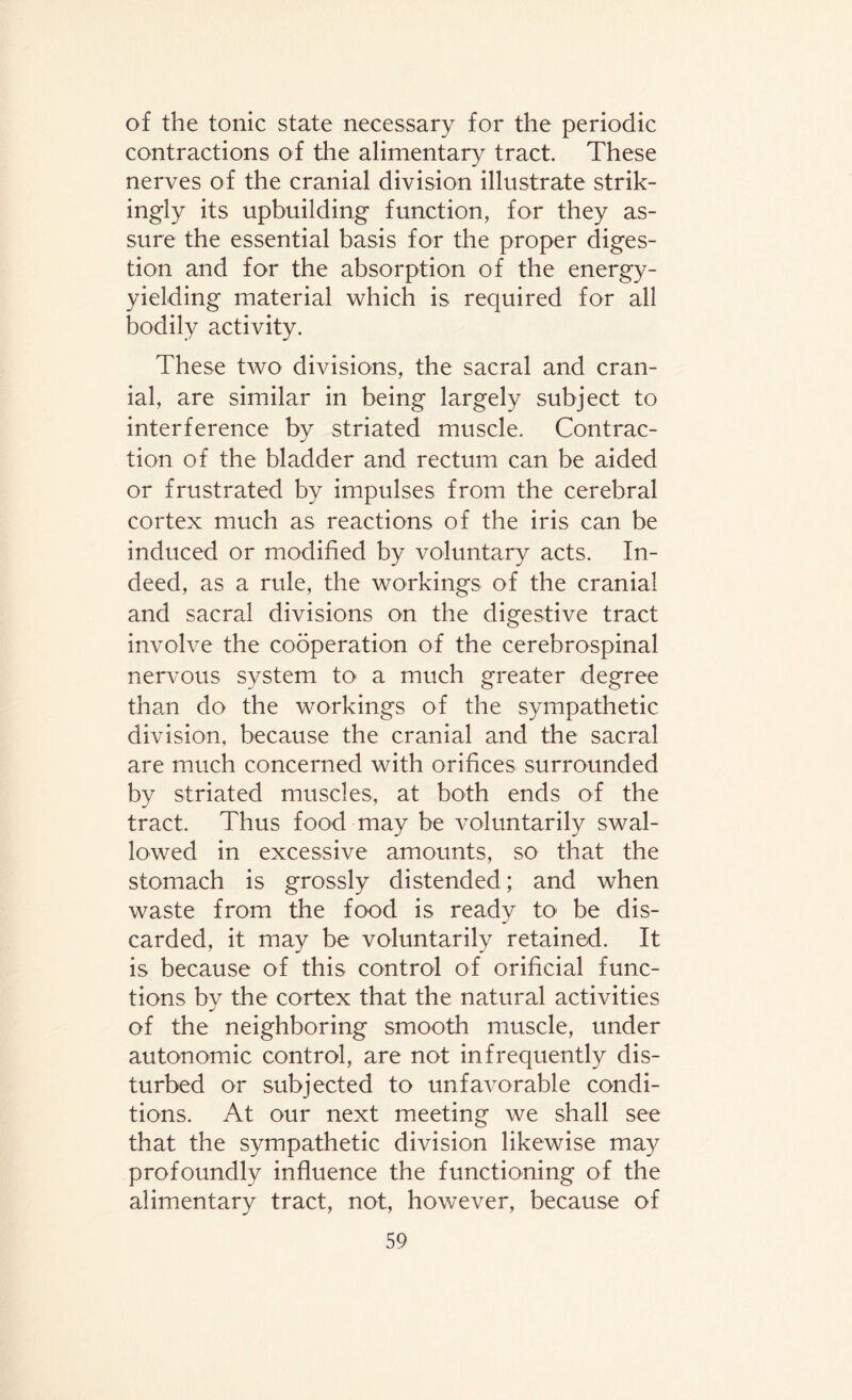 of the tonic state necessary for the periodic contractions of the alimentary tract. These nerves of the cranial division illustrate strik¬ ingly its upbuilding function, for they as¬ sure the essential basis for the proper diges¬ tion and for the absorption of the energy- yielding material which is required for all bodily activity. These two divisions, the sacral and cran¬ ial, are similar in being largely subject to interference by striated muscle. Contrac¬ tion of the bladder and rectum can be aided or frustrated by impulses from the cerebral cortex much as reactions of the iris can be induced or modified by voluntary acts. In¬ deed, as a rule, the workings of the cranial and sacral divisions on the digestive tract involve the cooperation of the cerebrospinal nervous system to a much greater degree than do the workings of the sympathetic division, because the cranial and the sacral are much concerned with orifices surrounded by striated muscles, at both ends of the tract. Thus food may be voluntarily swal¬ lowed in excessive amounts, so that the stomach is grossly distended; and when waste from the food is ready to1 be dis¬ carded, it may be voluntarily retained. It is because of this control of orificial func¬ tions by the cortex that the natural activities of the neighboring smooth muscle, under autonomic control, are not infrequently dis¬ turbed or subjected to unfavorable condi¬ tions. At our next meeting we shall see that the sympathetic division likewise may profoundly influence the functioning of the alimentary tract, not, however, because of