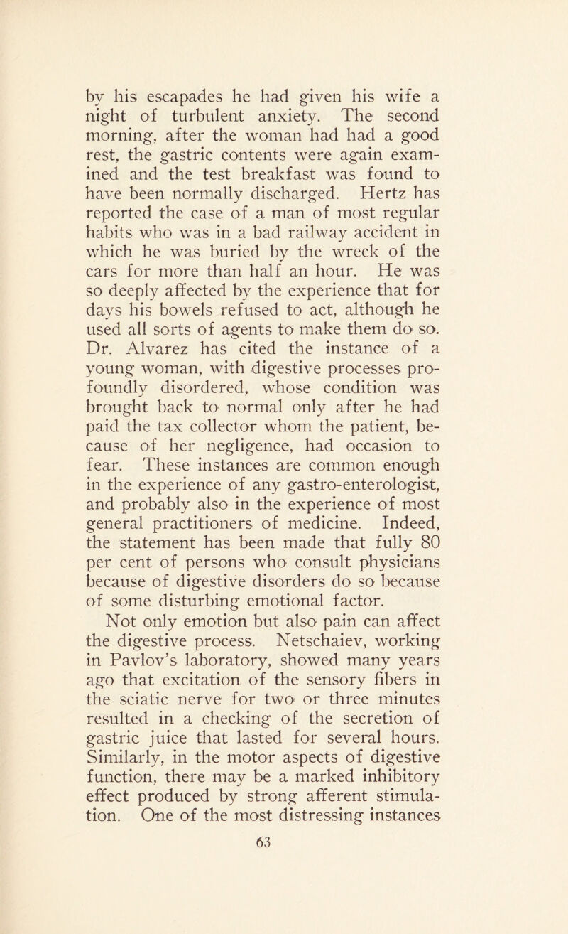 by his escapades he had given his wife a night of turbulent anxiety. The second morning, after the woman had had a good rest, the gastric contents were again exam¬ ined and the test breakfast was found to have been normally discharged. Hertz has reported the case of a man of most regular habits who was in a bad railway accident in which he was buried by the wreck of the cars for more than half an hour. He was so deeply affected by the experience that for days his bowels refused to act, although he used all sorts of agents to make them do so. Dr. Alvarez has cited the instance of a young woman, with digestive processes pro¬ foundly disordered, whose condition was brought back to' normal only after he had paid the tax collector whom the patient, be¬ cause of her negligence, had occasion to fear. These instances are common enough in the experience of any gastro-enterologist, and probably also in the experience of most general practitioners of medicine. Indeed, the statement has been made that fully 80 per cent of persons who consult physicians because of digestive disorders do so because of some disturbing emotional factor. Not only emotion but also pain can affect the digestive process. Netschaiev, working in Pavlov’s laboratory, showed many years ago that excitation of the sensory fibers in the sciatic nerve for two> or three minutes resulted in a checking of the secretion of gastric juice that lasted for several hours. Similarly, in the motor aspects of digestive function, there may be a marked inhibitory effect produced by strong afferent stimula¬ tion. One of the most distressing instances