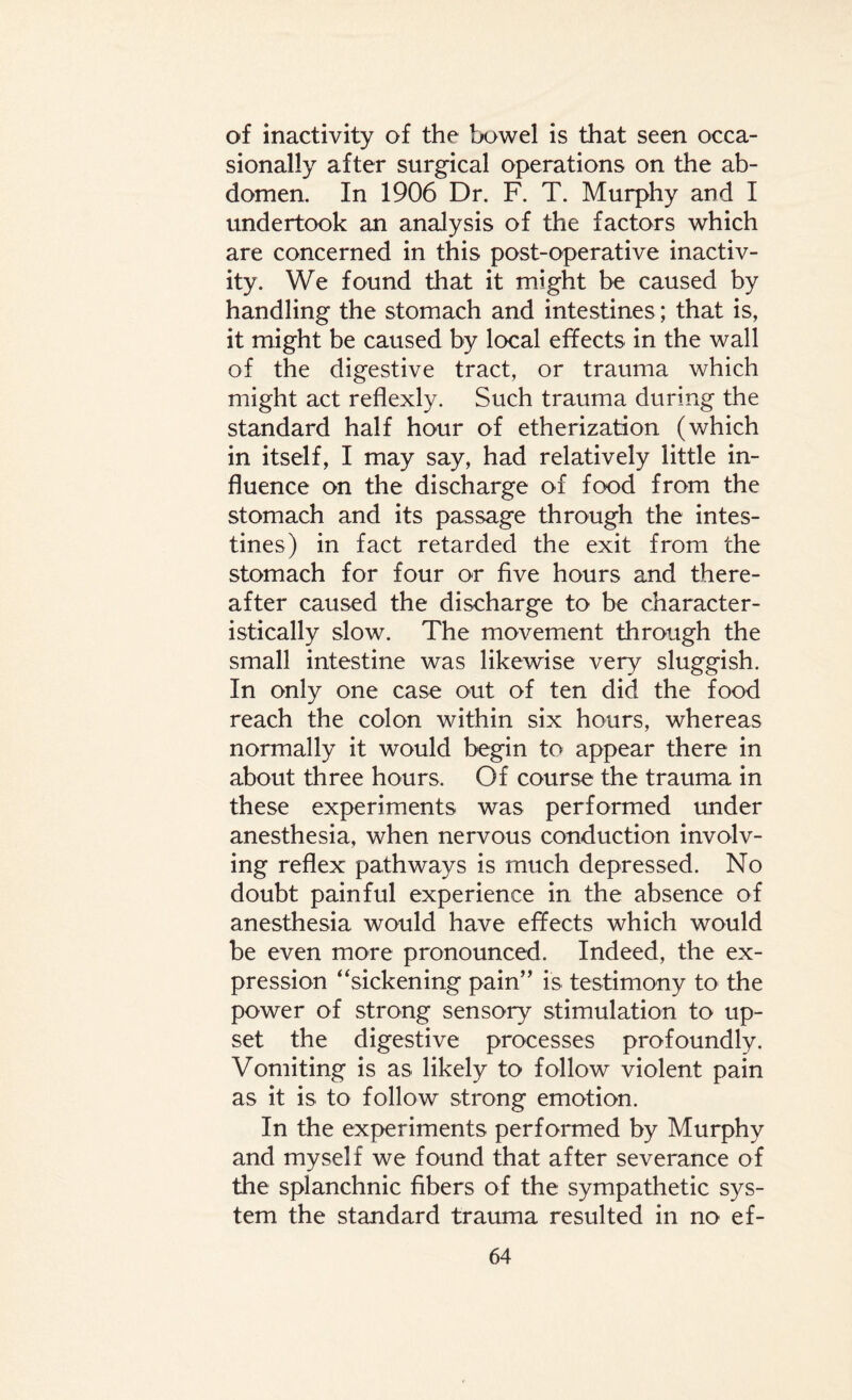 of inactivity of the bowel is that seen occa¬ sionally after surgical operations on the ab¬ domen. In 1906 Dr. F. T. Murphy and I undertook an analysis of the factors which are concerned in this post-operative inactiv¬ ity. We found that it might be caused by handling the stomach and intestines; that is, it might be caused by local effects in the wall of the digestive tract, or trauma which might act reflexly. Such trauma during the standard half hour of etherization (which in itself, I may say, had relatively little in¬ fluence on the discharge of food from the stomach and its passage through the intes¬ tines) in fact retarded the exit from the stomach for four or five hours and there¬ after caused the discharge to be character¬ istically slow. The movement through the small intestine was likewise very sluggish. In only one case out of ten did the food reach the colon within six hours, whereas normally it would begin to appear there in about three hours. Of course the trauma in these experiments was performed under anesthesia, when nervous conduction involv¬ ing reflex pathways is much depressed. No doubt painful experience in the absence of anesthesia would have effects which would be even more pronounced. Indeed, the ex¬ pression “sickening pain” is testimony to the power of strong sensory stimulation to up¬ set the digestive processes profoundly. Vomiting is as likely to follow violent pain as it is to follow strong emotion. In the experiments performed by Murphy and myself we found that after severance of the splanchnic fibers of the sympathetic sys¬ tem the standard trauma resulted in no ef-