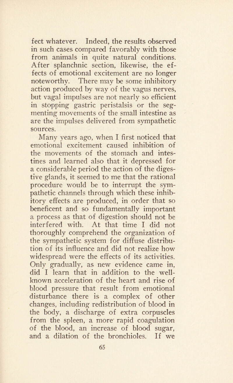feet whatever. Indeed, the results observed in such cases compared favorably with those from animals in quite natural conditions. After splanchnic section, likewise, the ef¬ fects of emotional excitement are no longer noteworthy. There may be some inhibitory action produced by way of the vagus nerves, but vagal impulses are not nearly so efficient in stopping gastric peristalsis or the seg¬ menting movements of the small intestine as are the impulses delivered from sympathetic sources. Many years ago, when I first noticed that emotional excitement caused inhibition of the movements of the stomach and intes¬ tines and learned also' that it depressed for a considerable period the action of the diges¬ tive glands, it seemed to me that the rational procedure would be to interrupt the sym¬ pathetic channels through which these inhib¬ itory effects are produced, in order that so beneficent and so fundamentally important a process as that of digestion should not be interfered with. At that time I did not thoroughly comprehend the organization of the sympathetic system for diffuse distribu¬ tion of its influence and did not realize how widespread were the effects of its activities. Only gradually, as new evidence came in, did I learn that in addition to the well- known acceleration of the heart and rise of blood pressure that result from emotional disturbance there is a complex of other changes, including redistribution of blood in the body, a discharge of extra corpuscles from the spleen, a more' rapid coagulation of the blood, an increase of blood sugar, and a dilation of the bronchioles. If we