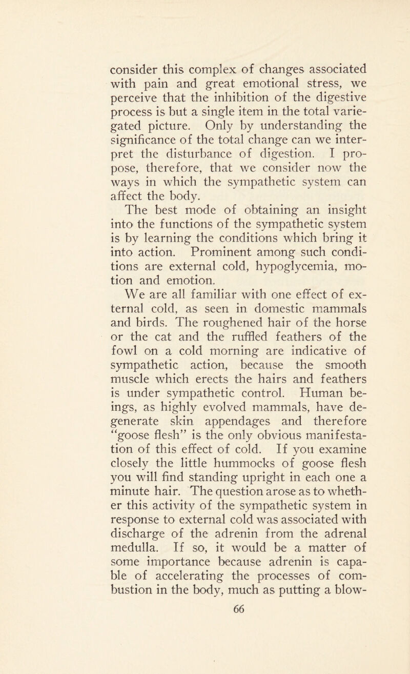 consider this complex of changes associated with pain and great emotional stress, we perceive that the inhibition of the digestive process is but a single item in the total varie¬ gated picture. Only by understanding the significance of the total change can we inter¬ pret the disturbance of digestion. I pro¬ pose, therefore, that we consider now the ways in which the sympathetic system can affect the body. The best mode of obtaining an insight into the functions of the sympathetic system is by learning the conditions which bring it into action. Prominent among such condi¬ tions are external cold, hypoglycemia, mo¬ tion and emotion. We are all familiar with one effect of ex¬ ternal cold, as seen in domestic mammals and birds. The roughened hair of the horse or the cat and the ruffled feathers of the fowl on a cold morning are indicative of sympathetic action, because the smooth muscle which erects the hairs and feathers is under sympathetic control. Human be¬ ings, as highly evolved mammals, have de¬ generate skin appendages and therefore ‘goose flesh” is the only obvious manifesta¬ tion of this effect of cold. If you examine closely the little hummocks of goose flesh you will find standing upright in each one a minute hair. The question arose as to wheth¬ er this activity of the sympathetic system in response to external cold was associated with discharge of the adrenin from the adrenal medulla. If so, it would be a matter of some importance because adrenin is capa¬ ble of accelerating the processes of com¬ bustion in the body, much as putting a blow-