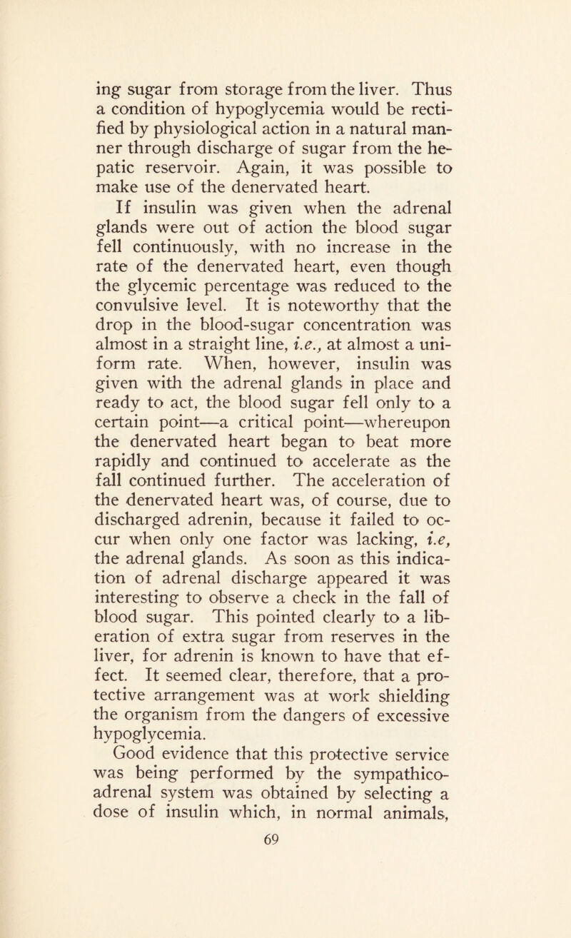 ing sugar from storage from the liver. Thus a condition of hypoglycemia would be recti¬ fied by physiological action in a natural man¬ ner through discharge of sugar from the he¬ patic reservoir. Again, it was possible to make use of the denervated heart. If insulin was given when the adrenal glands were out of action the blood sugar fell continuously, with no increase in the rate of the denervated heart, even though the glycemic percentage was reduced to the convulsive level. It is noteworthy that the drop in the blood-sugar concentration was almost in a straight line, i.e., at almost a uni¬ form rate. When, however, insulin was given with the adrenal glands in place and ready to act, the blood sugar fell only to a certain point—a critical point—whereupon the denervated heart began to beat more rapidly and continued to accelerate as the fall continued further. The acceleration of the denervated heart was, of course, due to discharged adrenin, because it failed to oc¬ cur when only one factor was lacking, i.e, the adrenal glands. As soon as this indica¬ tion of adrenal discharge appeared it was interesting to observe a check in the fall of blood sugar. This pointed clearly to a lib¬ eration of extra sugar from reserves in the liver, for adrenin is known to have that ef¬ fect. It seemed clear, therefore, that a pro¬ tective arrangement was at work shielding the organism from the dangers of excessive hypoglycemia. Good evidence that this protective service was being performed by the sympathico- adrenal system was obtained by selecting a dose of insulin which, in normal animals,