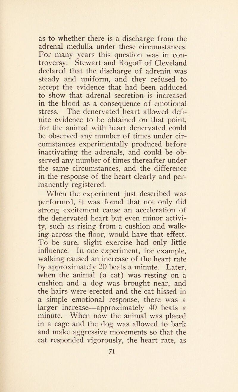 as to whether there is a discharge from the adrenal medulla under these circumstances. For many years this question was in con¬ troversy. Stewart and Rogoff of Cleveland declared that the discharge of adrenin was steady and uniform, and they refused to accept the evidence that had been adduced to show that adrenal secretion is increased in the blood as a consequence of emotional stress. The denervated heart allowed defi¬ nite evidence to be obtained on that point, for the animal with heart denervated could be observed any number of times under cir¬ cumstances experimentally produced before inactivating the adrenals, and could be ob¬ served any number of times thereafter under the same circumstances, and the difference in the response of the heart clearly and per¬ manently registered. When the experiment just described was performed, it was found that not only did strong excitement cause an acceleration of the denervated heart but even minor activi¬ ty, such as rising from a cushion and walk¬ ing across the floor, would have that effect. To be sure, slight exercise had only little influence. In one experiment, for example, walking caused an increase of the heart rate by approximately 20 beats a minute. Later, when the animal (a cat) was resting on a cushion and a dog was brought near, and the hairs were erected and the cat hissed in a simple emotional response, there was a larger increase—approximately 40 beats a minute. When now the animal was placed in a cage and the dog was allowed to bark and make aggressive movements so that the cat responded vigorously, the heart rate, as