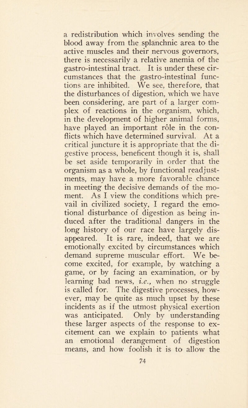 a redistribution which involves sending the blood away from the splanchnic area to the active muscles and their nervous governors, there is necessarily a relative anemia of the gastro-intestinal tract. It is under these cir¬ cumstances that the gastro-intestinal func¬ tions are inhibited. We see, therefore, that the disturbances of digestion, which we have been considering, are part of a larger com¬ plex of reactions in the organism, which, in the development of higher animal forms, have played an important role in the con¬ flicts which have determined survival. At a critical juncture it is appropriate that the di¬ gestive process, beneficent though it is, shall be set aside temporarily in order that the organism as a whole, by functional readjust¬ ments, may have a more favorable chance in meeting the decisive demands of the mo¬ ment. As I view the conditions which pre¬ vail in civilized society, I regard the emo¬ tional disturbance of digestion as being in¬ duced after the traditional dangers in the long history of our race have largely dis¬ appeared. It is rare, indeed, that we are emotionally excited by circumstances which demand supreme muscular effort. We be¬ come excited, for example, by watching a game, or by facing an examination, or by learning bad news, i.e., when no struggle is called for. The digestive processes, how¬ ever, may be quite as much upset by these incidents as if the utmost physical exertion was anticipated. Only by understanding these larger aspects of the response to ex¬ citement can we explain to patients what an emotional derangement of digestion means, and how foolish it is to allow the