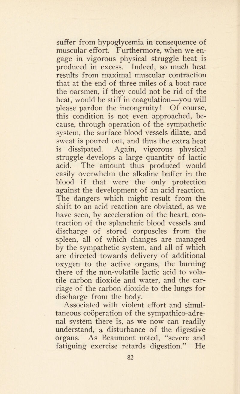suffer from hypoglycemia in consequence of muscular effort. Furthermore, when we en¬ gage in vigorous physical struggle heat is produced in excess. Indeed, so much heat results from maximal muscular contraction that at the end of three miles of a boat race the oarsmen, if they could not be rid of the heat, would be stiff in coagulation—you will please pardon the incongruity! Of course, this condition is not even approached, be¬ cause, through operation of the sympathetic system, the surface blood vessels dilate, and sweat is poured out, and thus the extra heat is dissipated. Again, vigorous physical struggle develops a large quantity of lactic acid. The amount thus produced would easily overwhelm the alkaline buffer in the blood if that were the only protection against the development of an acid reaction. The dangers which might result from the shift to an acid reaction are obviated, as we have seen, by acceleration of the heart, con¬ traction of the splanchnic blood vessels and discharge of stored corpuscles from the spleen, all of which changes are managed by the sympathetic system, and all of which are directed towards delivery of additional oxygen to the active organs, the burning there of the non-volatile lactic acid to vola¬ tile carbon dioxide and water, and the car¬ riage of the carbon dioxide to the lungs for discharge from the body. Associated with violent effort and simul¬ taneous cooperation of the sympathico-adre- nal system there is, as we now can readily understand, a disturbance of the digestive organs. As Beaumont noted, “severe and fatiguing exercise retards digestion/’ He