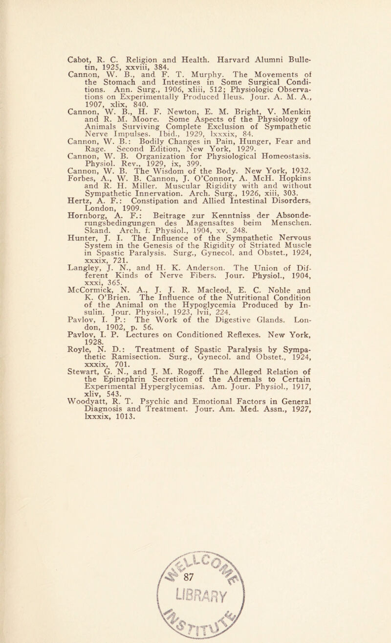 Cabot, R. C. Religion and Health. Harvard Alumni Bulle¬ tin, 1925, xxviii, 384. Cannon, W. B., and F. T. Murphy. The Movements of the Stomach and Intestines in Some Surgical Condi¬ tions. Ann. Surg., 1906, xliii, 512; Physiologic Observa¬ tions on Experimentally Produced Ileus. Jour. A. M. A., 1907, xlix, 840. Cannon, W. B., H. F. Newton, E. M. Bright, V. Menkin and R. M. Moore. Some Aspects of the Physiology of Animals Surviving Complete Exclusion of Sympathetic Nerve Impulses. Ibid., 1929, lxxxix, 84. Cannon, W. B.: Bodily Changes in Pain, Hunger, Fear and Rage. Second Edition, New York, 1929. Cannon, W. B. Organization for Physiological Homeostasis. Physiol. Rev., 1929, ix, 399. Cannon, W. B. The Wisdom of the Body. New York, 1932. Forbes, A., W. B. Cannon, J. O’Connor, A. McH. Hopkins and R. H. Miller. Muscular Rigidity with and without Sympathetic Innervation. Arch. Surg., 1926, xiii, 303. Hertz, A. F.: Constipation and Allied Intestinal Disorders. London, 1909. Hornborg, A. F.: Beitrage zur Kenntniss der Absonde- rungsbedingungen des Magensaftes beim Menschen. Skand. Arch. f. Physiol., 1904, xv, 248. Hunter, J. I. The Influence of the Sympathetic Nervous System in the Genesis of the Rigidity of Striated Muscle in Spastic Paralysis. Surg., Gynecol, and Obstet., 1924, xxxix, 721. Langley, J. N., and H. K. Anderson. The Union of Dif¬ ferent Kinds of Nerve Fibers. Jour. Physiol., 1904, xxxi, 365. McCormick, N. A., J. J. R. Macleod, E. C. Noble and K. O’Brien. The Influence of the Nutritional Condition of the Animal on the Hypoglycemia Produced by In¬ sulin. Jour. Physiol., 1923, lvii, 224. Pavlov, I. P.: The Work of the Digestive Glands. Lon¬ don, 1902, p. 56. Pavlov, I. P. Lectures on Conditioned Reflexes. New York, 1928. Royle, N. D.: Treatment of Spastic Paralysis by Sympa¬ thetic Ramisection. Surg., Gynecol, and Obstet., 1924, xxxix 701. Stewart, G. N., and J. M. Rogoff. The Alleged Relation of the Epinephrin Secretion of the Adrenals to Certain Experimental Hyperglycemias. Am. Jour. Physiol., 1917, xliv, 543. Woodyatt, R. T. Psychic and Emotional Factors in General Diagnosis and Treatment. Jour. Am. Med. Assn., 1927, lxxxix, 1013.