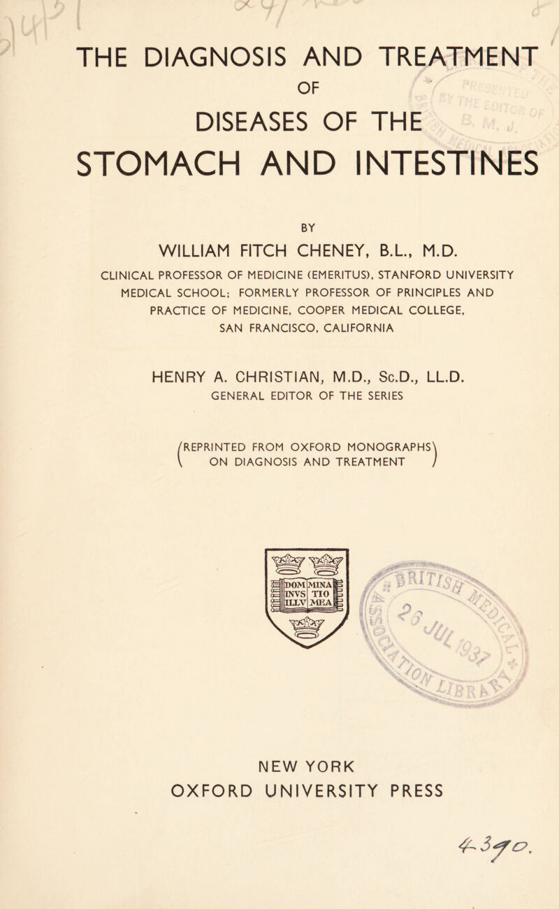 THE DIAGNOSIS AND TREATMENT OF DISEASES OF THE STOMACH AND INTESTINES BY WILLIAM FITCH CHENEY, B.L., M.D. CLINICAL PROFESSOR OF MEDICINE (EMERITUS), STANFORD UNIVERSITY MEDICAL SCHOOL; FORMERLY PROFESSOR OF PRINCIPLES AND PRACTICE OF MEDICINE, COOPER MEDICAL COLLEGE, SAN FRANCISCO, CALIFORNIA HENRY A. CHRISTIAN, M.D., Sc.D., LL.D. GENERAL EDITOR OF THE SERIES /REPRINTED FROM OXFORD MONOGRAPHS V ON DIAGNOSIS AND TREATMENT NEW YORK OXFORD UNIVERSITY PRESS