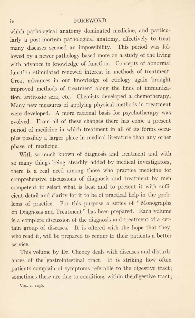 which pathological anatomy dominated medicine, and particu¬ larly a post-mortem pathological anatomy, effectively to treat many diseases seemed an impossibility. This period was fol¬ lowed by a newer pathology based more on a study of the living with advance in knowledge of function. Concepts of abnormal function stimulated renewed interest in methods of treatment. Great advances in our knowledge of etiology again brought improved methods of treatment along the lines of immuniza¬ tion, antitoxic sera, etc. Chemists developed a chemotherapy. Many new measures of applying physical methods in treatment were developed. A more rational basis for psychotherapy was evolved. From all of these changes there has come a present period of medicine in which treatment in all of its forms occu¬ pies possibly a larger place in medical literature than any other phase of medicine. With so much known of diagnosis and treatment and with so many things being steadily added by medical investigators, there is a real need among those who practice medicine for comprehensive discussions of diagnosis and treatment by men competent to select what is best and to present it with suffi¬ cient detail and clarity for it to be of practical help in the prob¬ lems of practice. For this purpose a series of “Monographs on Diagnosis and Treatment” has been prepared. Each volume is a complete discussion of the diagnosis and treatment of a cer¬ tain group of diseases. It is offered with the hope that they, who read it, will be prepared to render to their patients a better service. This volume by Dr. Cheney deals with diseases and disturb¬ ances of the gastrointestinal tract. It is striking how often patients complain of symptoms referable to the digestive tract; sometimes these are due to conditions within the,digestive tract;