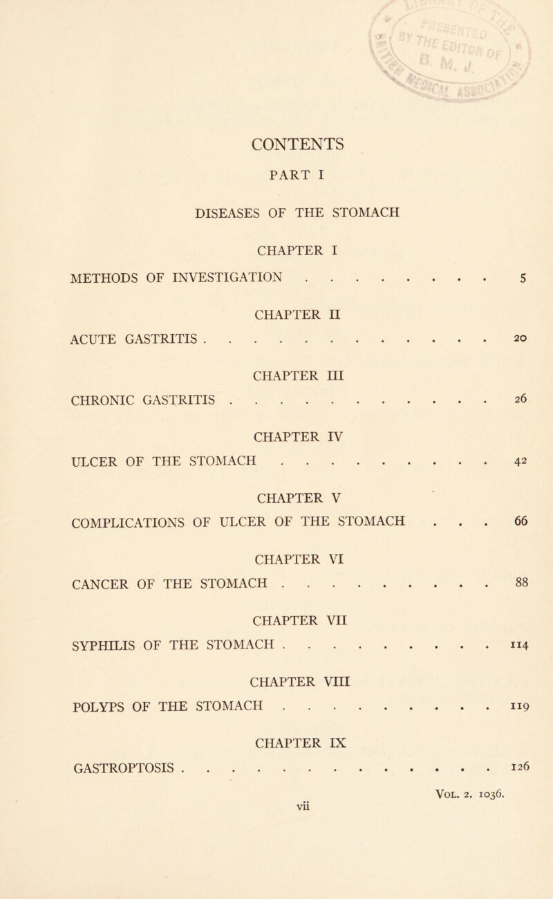 PART I DISEASES OF THE STOMACH CHAPTER I METHODS OF INVESTIGATION. 5 CHAPTER II ACUTE GASTRITIS.20 CHAPTER III CHRONIC GASTRITIS.26 CHAPTER IV ULCER OF THE STOMACH.42 CHAPTER V COMPLICATIONS OF ULCER OF THE STOMACH ... 66 CHAPTER VI CANCER OF THE STOMACH.88 CHAPTER VII SYPHILIS OF THE STOMACH.114 CHAPTER VIII POLYPS OF THE STOMACH.119 CHAPTER IX GASTROPTOSIS.126 VOL. 2. 1036.