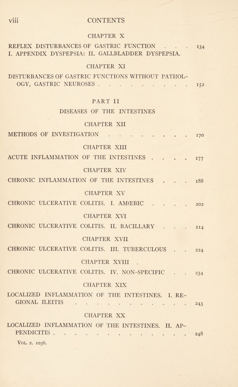 CHAPTER X REFLEX DISTURBANCES OF GASTRIC FUNCTION ... 134 I. APPENDIX DYSPEPSIA: II. GALLBLADDER DYSPEPSIA. CHAPTER XI DISTURBANCES OF GASTRIC FUNCTIONS WITHOUT PATHOL¬ OGY, GASTRIC NEUROSES.152 PART II DISEASES OF THE INTESTINES CHAPTER XII METHODS OF INVESTIGATION.170 CHAPTER XIII ACUTE INFLAMMATION OF THE INTESTINES . . . . 177 CHAPTER XIV CHRONIC INFLAMMATION OF THE INTESTINES ... 188 CHAPTER XV CHRONIC ULCERATIVE COLITIS. I. AMCEBIC .... 202 CHAPTER XVI CHRONIC ULCERATIVE COLITIS. II. BACILLARY ... 214 CHAPTER XVII CHRONIC ULCERATIVE COLITIS. III. TUBERCULOUS . . 224 CHAPTER XVIII . CHRONIC ULCERATIVE COLITIS. IV. NON-SPECIFIC CHAPTER XIX LOCALIZED INFLAMMATION OF THE INTESTINES. I. RE¬ GIONAL ILEITIS. CHAPTER XX LOCALIZED INFLAMMATION OF THE INTESTINES. II. AP¬ PENDICITIS .248 234 243