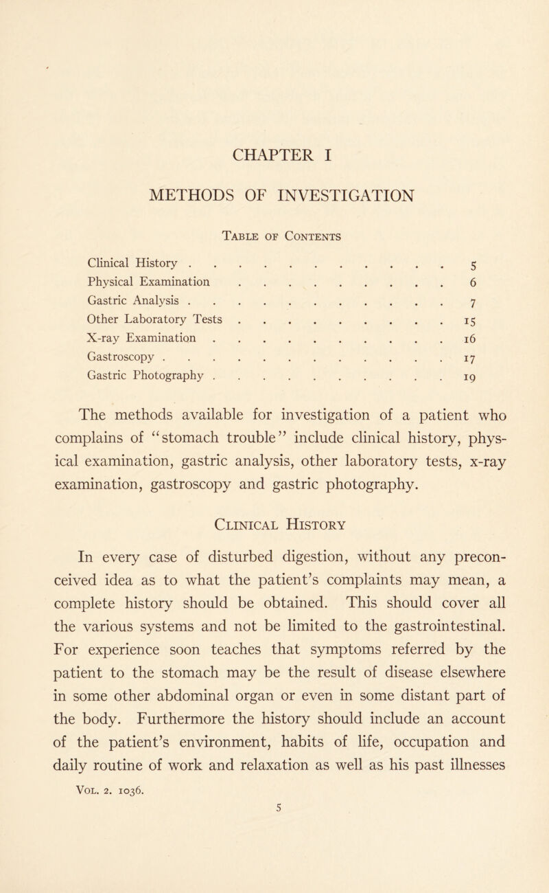 CHAPTER I METHODS OF INVESTIGATION Table of Contents Clinical History.5 Physical Examination.6 Gastric Analysis.7 Other Laboratory Tests.15 X-ray Examination.16 Gastroscopy.17 Gastric Photography.19 The methods available for investigation of a patient who complains of “stomach trouble” include clinical history, phys¬ ical examination, gastric analysis, other laboratory tests, x-ray examination, gastroscopy and gastric photography. Clinical History In every case of disturbed digestion, without any precon¬ ceived idea as to what the patient’s complaints may mean, a complete history should be obtained. This should cover all the various systems and not be limited to the gastrointestinal. For experience soon teaches that symptoms referred by the patient to the stomach may be the result of disease elsewhere in some other abdominal organ or even in some distant part of the body. Furthermore the history should include an account of the patient’s environment, habits of life, occupation and daily routine of work and relaxation as well as his past illnesses VOL. 2. IO36.