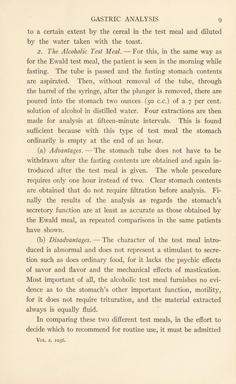 to a certain extent by the cereal in the test meal and diluted by the water taken with the toast. 2. The Alcoholic Test Meal. — For this, in the same way as for the Ewald test meal, the patient is seen in the morning while fasting. The tube is passed and the fasting stomach contents are aspirated. Then, without removal of the tube, through the barrel of the syringe, after the plunger is removed, there are poured into the stomach two ounces (50 c.c.) of a 7 per cent, solution of alcohol in distilled water. Four extractions are then made for analysis at fifteen-minute intervals. This is found sufficient because with this type of test meal the stomach ordinarily is empty at the end of an hour. (a) Advantages. — The stomach tube does not have to be withdrawn after the fasting contents are obtained and again in¬ troduced after the test meal is given. The whole procedure requires only one hour instead of two. Clear stomach contents are obtained that do not require filtration before analysis. Fi¬ nally the results of the analysis as regards the stomach’s secretory function are at least as accurate as those obtained by the Ewald meal, as repeated comparisons in the same patients have shown. (b) Disadvantages. — The character of the test meal intro¬ duced is abnormal and does not represent a stimulant to secre¬ tion such as does ordinary food, for it lacks the psychic effects of savor and flavor and the mechanical effects of mastication. Most important of all, the alcoholic test meal furnishes no evi¬ dence as to the stomach’s other important function, motility, for it does not require trituration, and the material extracted always is equally fluid. In comparing these two different test meals, in the effort to decide which to recommend for routine use, it must be admitted